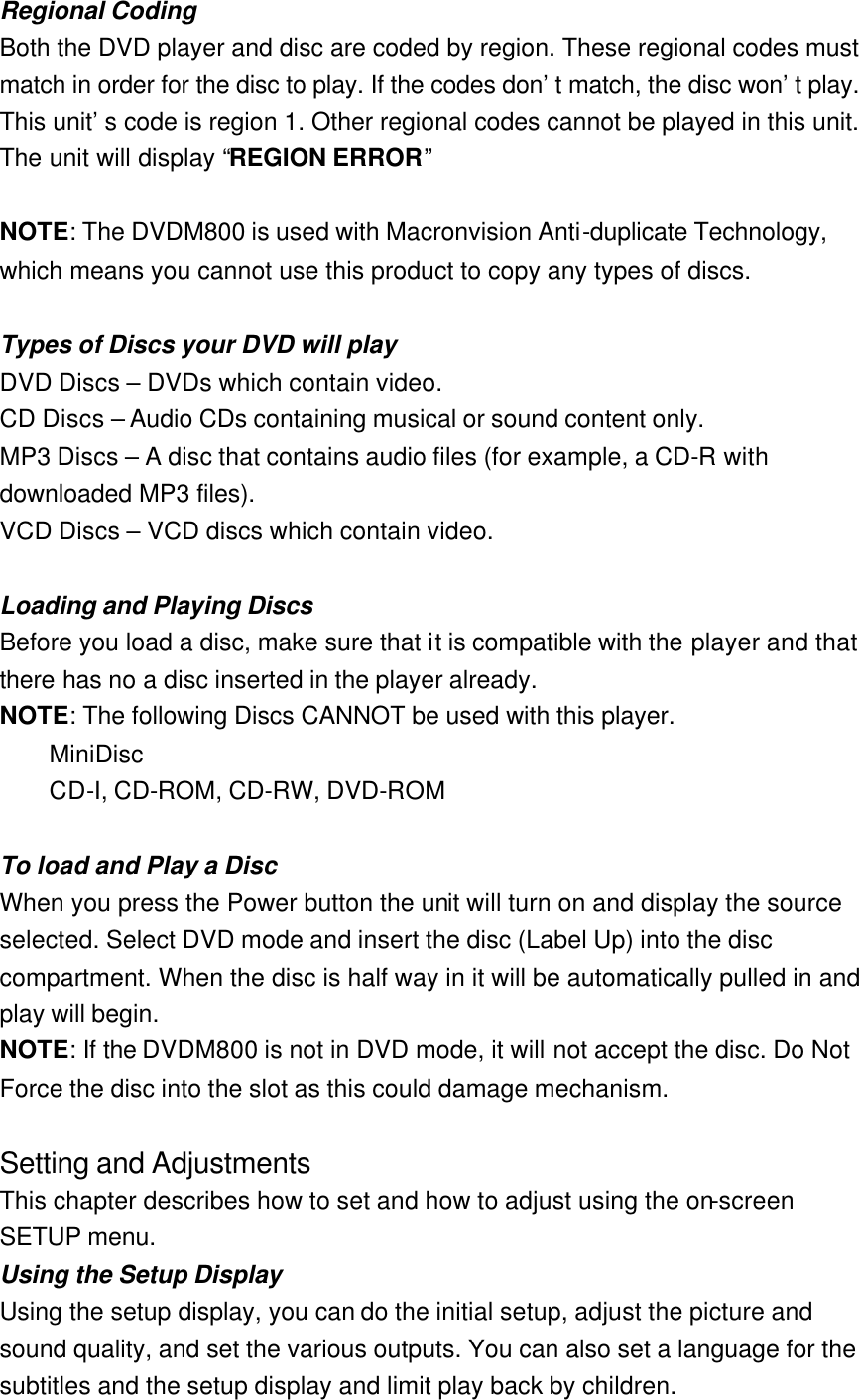 Regional Coding Both the DVD player and disc are coded by region. These regional codes must match in order for the disc to play. If the codes don’t match, the disc won’t play. This unit’s code is region 1. Other regional codes cannot be played in this unit. The unit will display “REGION ERROR”  NOTE: The DVDM800 is used with Macronvision Anti-duplicate Technology, which means you cannot use this product to copy any types of discs.  Types of Discs your DVD will play DVD Discs – DVDs which contain video. CD Discs – Audio CDs containing musical or sound content only. MP3 Discs – A disc that contains audio files (for example, a CD-R with downloaded MP3 files). VCD Discs – VCD discs which contain video.  Loading and Playing Discs Before you load a disc, make sure that it is compatible with the player and that there has no a disc inserted in the player already. NOTE: The following Discs CANNOT be used with this player.  MiniDisc    CD-I, CD-ROM, CD-RW, DVD-ROM  To load and Play a Disc When you press the Power button the unit will turn on and display the source selected. Select DVD mode and insert the disc (Label Up) into the disc compartment. When the disc is half way in it will be automatically pulled in and play will begin. NOTE: If the DVDM800 is not in DVD mode, it will not accept the disc. Do Not Force the disc into the slot as this could damage mechanism.  Setting and Adjustments This chapter describes how to set and how to adjust using the on-screen SETUP menu. Using the Setup Display Using the setup display, you can do the initial setup, adjust the picture and sound quality, and set the various outputs. You can also set a language for the subtitles and the setup display and limit play back by children. 
