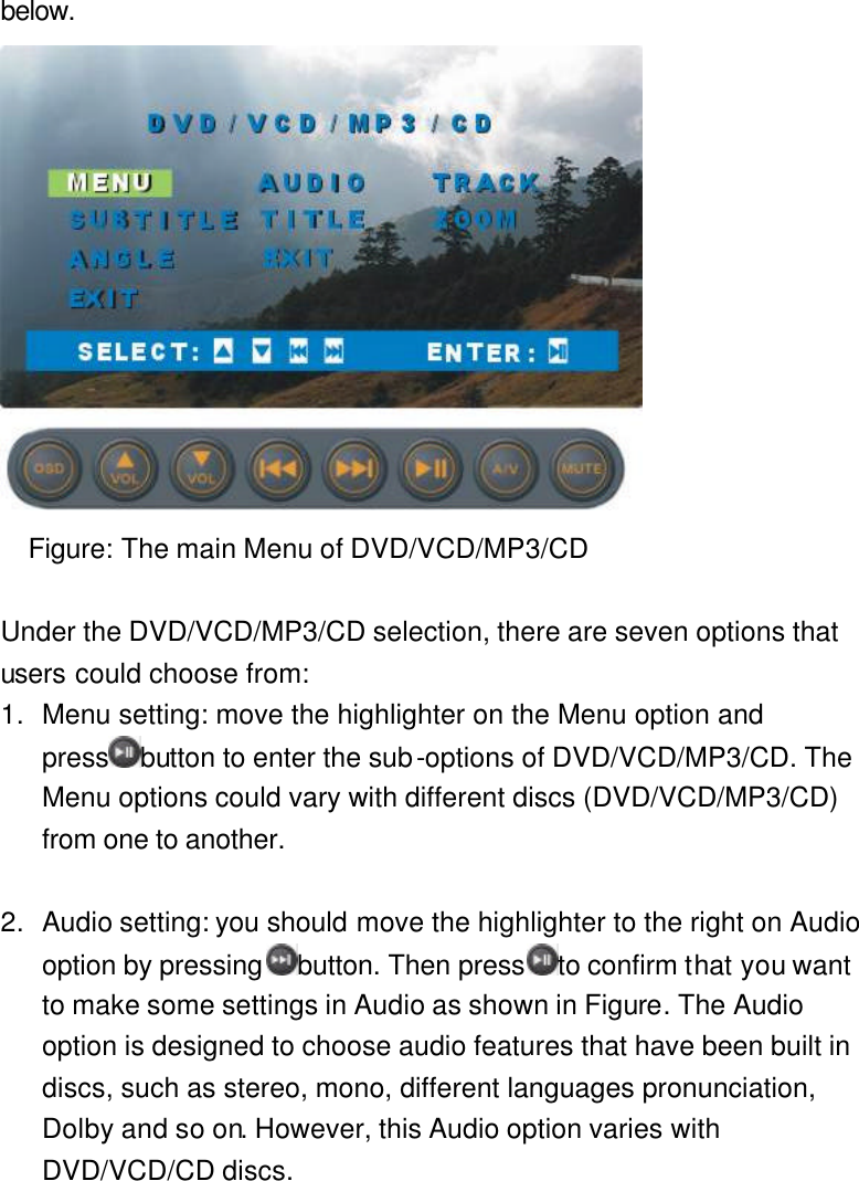 below.  Figure: The main Menu of DVD/VCD/MP3/CD  Under the DVD/VCD/MP3/CD selection, there are seven options that users could choose from: 1. Menu setting: move the highlighter on the Menu option and press button to enter the sub-options of DVD/VCD/MP3/CD. The Menu options could vary with different discs (DVD/VCD/MP3/CD) from one to another.  2. Audio setting: you should move the highlighter to the right on Audio option by pressing button. Then press to confirm that you want to make some settings in Audio as shown in Figure. The Audio option is designed to choose audio features that have been built in discs, such as stereo, mono, different languages pronunciation, Dolby and so on. However, this Audio option varies with DVD/VCD/CD discs. 
