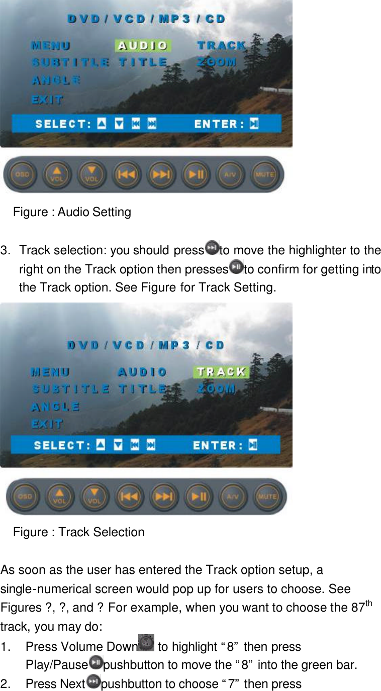  Figure : Audio Setting  3. Track selection: you should press to move the highlighter to the right on the Track option then presses to confirm for getting into the Track option. See Figure for Track Setting.  Figure : Track Selection  As soon as the user has entered the Track option setup, a single-numerical screen would pop up for users to choose. See Figures ?, ?, and ? For example, when you want to choose the 87th track, you may do:   1. Press Volume Down  to highlight “8” then press Play/Pause pushbutton to move the “8” into the green bar. 2. Press Next pushbutton to choose “7” then press 