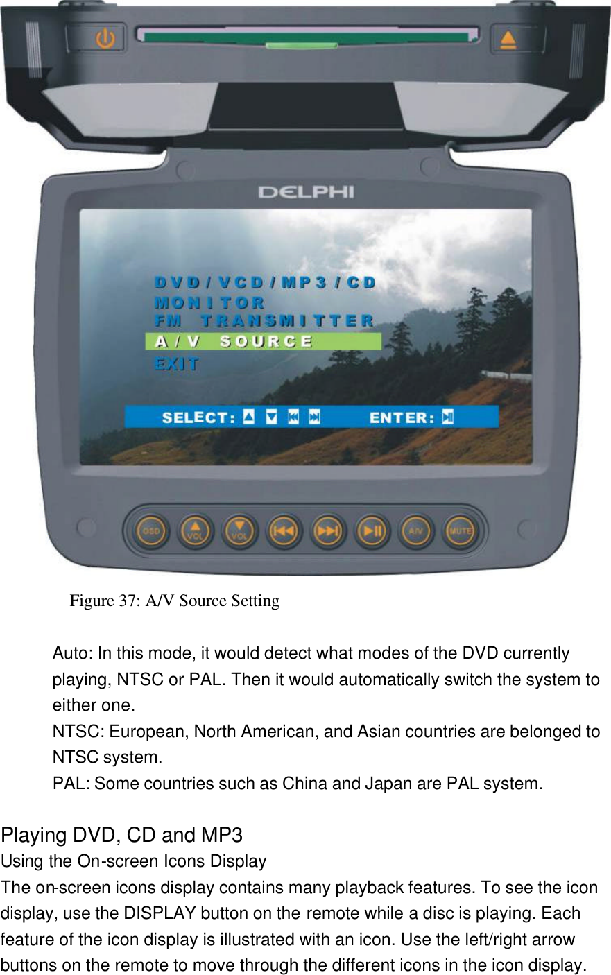  Figure 37: A/V Source Setting  Auto: In this mode, it would detect what modes of the DVD currently playing, NTSC or PAL. Then it would automatically switch the system to either one. NTSC: European, North American, and Asian countries are belonged to NTSC system. PAL: Some countries such as China and Japan are PAL system.  Playing DVD, CD and MP3 Using the On-screen Icons Display The on-screen icons display contains many playback features. To see the icon display, use the DISPLAY button on the remote while a disc is playing. Each feature of the icon display is illustrated with an icon. Use the left/right arrow buttons on the remote to move through the different icons in the icon display. 