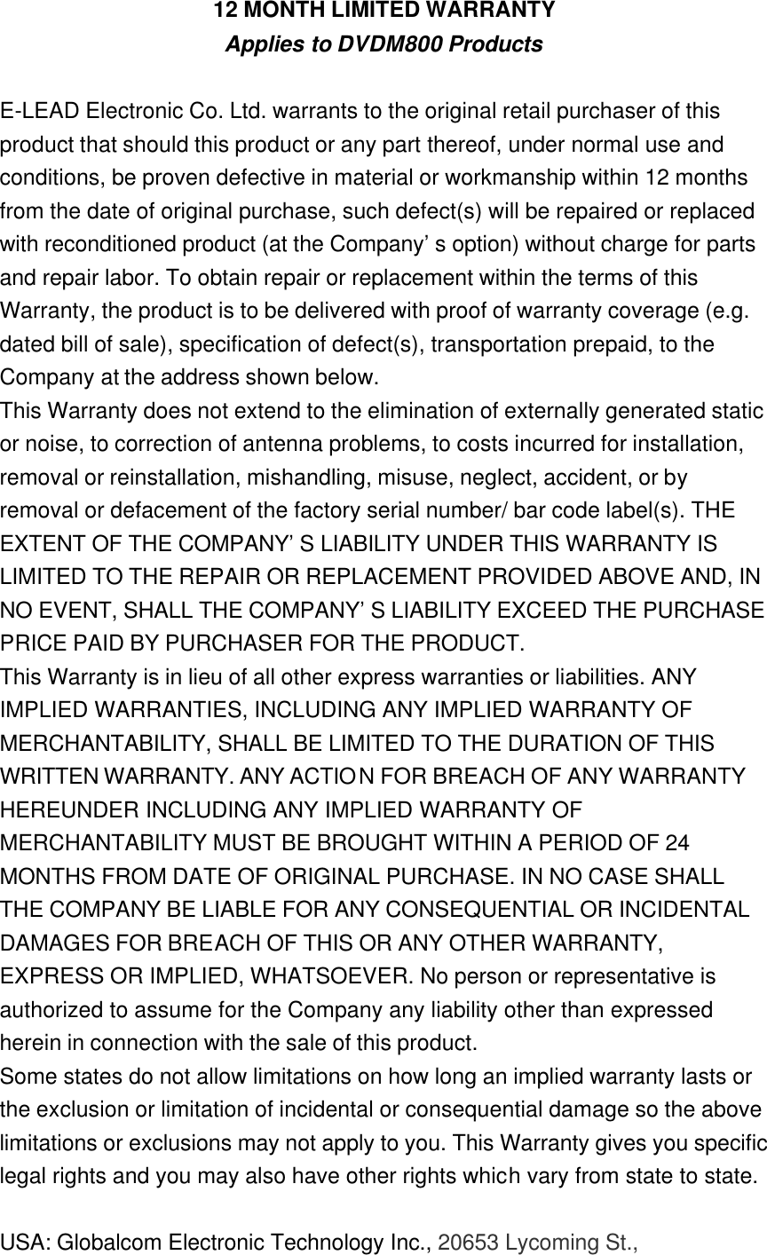 12 MONTH LIMITED WARRANTY Applies to DVDM800 Products  E-LEAD Electronic Co. Ltd. warrants to the original retail purchaser of this product that should this product or any part thereof, under normal use and conditions, be proven defective in material or workmanship within 12 months from the date of original purchase, such defect(s) will be repaired or replaced with reconditioned product (at the Company’s option) without charge for parts and repair labor. To obtain repair or replacement within the terms of this Warranty, the product is to be delivered with proof of warranty coverage (e.g. dated bill of sale), specification of defect(s), transportation prepaid, to the Company at the address shown below. This Warranty does not extend to the elimination of externally generated static or noise, to correction of antenna problems, to costs incurred for installation, removal or reinstallation, mishandling, misuse, neglect, accident, or by removal or defacement of the factory serial number/ bar code label(s). THE EXTENT OF THE COMPANY’S LIABILITY UNDER THIS WARRANTY IS LIMITED TO THE REPAIR OR REPLACEMENT PROVIDED ABOVE AND, IN NO EVENT, SHALL THE COMPANY’S LIABILITY EXCEED THE PURCHASE PRICE PAID BY PURCHASER FOR THE PRODUCT. This Warranty is in lieu of all other express warranties or liabilities. ANY IMPLIED WARRANTIES, INCLUDING ANY IMPLIED WARRANTY OF MERCHANTABILITY, SHALL BE LIMITED TO THE DURATION OF THIS WRITTEN WARRANTY. ANY ACTION FOR BREACH OF ANY WARRANTY HEREUNDER INCLUDING ANY IMPLIED WARRANTY OF MERCHANTABILITY MUST BE BROUGHT WITHIN A PERIOD OF 24 MONTHS FROM DATE OF ORIGINAL PURCHASE. IN NO CASE SHALL THE COMPANY BE LIABLE FOR ANY CONSEQUENTIAL OR INCIDENTAL DAMAGES FOR BREACH OF THIS OR ANY OTHER WARRANTY, EXPRESS OR IMPLIED, WHATSOEVER. No person or representative is authorized to assume for the Company any liability other than expressed herein in connection with the sale of this product. Some states do not allow limitations on how long an implied warranty lasts or the exclusion or limitation of incidental or consequential damage so the above limitations or exclusions may not apply to you. This Warranty gives you specific legal rights and you may also have other rights which vary from state to state.  USA: Globalcom Electronic Technology Inc., 20653 Lycoming St., 