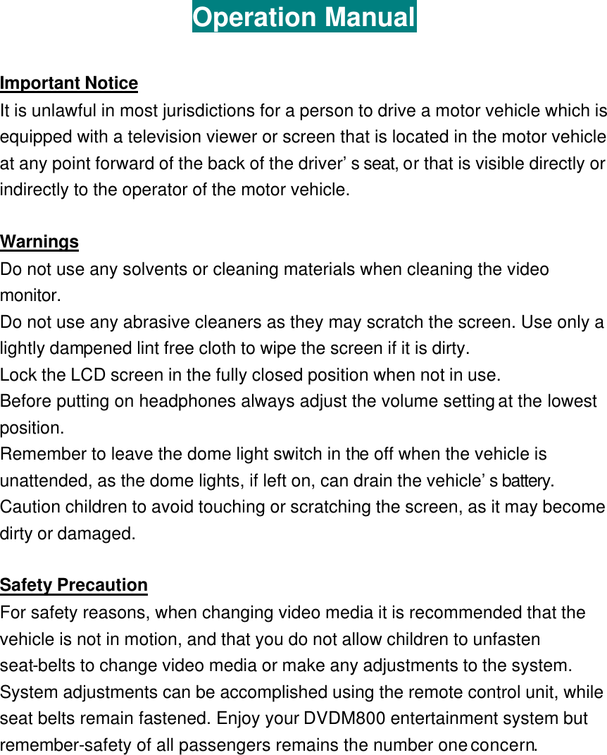 Operation Manual  Important Notice It is unlawful in most jurisdictions for a person to drive a motor vehicle which is equipped with a television viewer or screen that is located in the motor vehicle at any point forward of the back of the driver’s seat, or that is visible directly or indirectly to the operator of the motor vehicle.    Warnings Do not use any solvents or cleaning materials when cleaning the video monitor. Do not use any abrasive cleaners as they may scratch the screen. Use only a lightly dampened lint free cloth to wipe the screen if it is dirty.   Lock the LCD screen in the fully closed position when not in use.   Before putting on headphones always adjust the volume setting at the lowest position. Remember to leave the dome light switch in the off when the vehicle is unattended, as the dome lights, if left on, can drain the vehicle’s battery. Caution children to avoid touching or scratching the screen, as it may become dirty or damaged.    Safety Precaution For safety reasons, when changing video media it is recommended that the vehicle is not in motion, and that you do not allow children to unfasten seat-belts to change video media or make any adjustments to the system. System adjustments can be accomplished using the remote control unit, while seat belts remain fastened. Enjoy your DVDM800 entertainment system but remember-safety of all passengers remains the number one concern.   