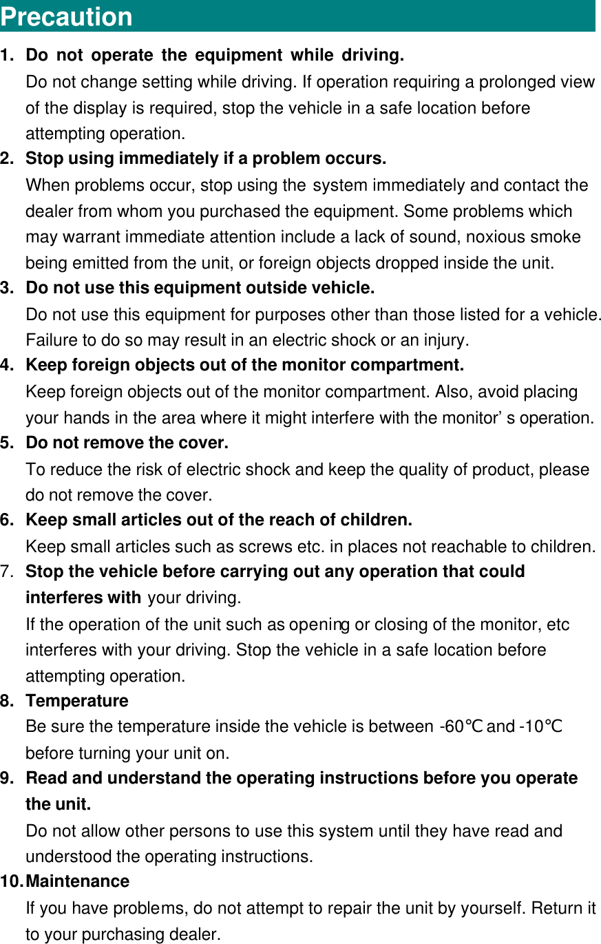 Precaution                                     1. Do not operate the equipment while driving.                                Do not change setting while driving. If operation requiring a prolonged view of the display is required, stop the vehicle in a safe location before attempting operation. 2. Stop using immediately if a problem occurs. When problems occur, stop using the system immediately and contact the dealer from whom you purchased the equipment. Some problems which may warrant immediate attention include a lack of sound, noxious smoke being emitted from the unit, or foreign objects dropped inside the unit. 3. Do not use this equipment outside vehicle. Do not use this equipment for purposes other than those listed for a vehicle. Failure to do so may result in an electric shock or an injury. 4. Keep foreign objects out of the monitor compartment. Keep foreign objects out of the monitor compartment. Also, avoid placing your hands in the area where it might interfere with the monitor’s operation. 5. Do not remove the cover. To reduce the risk of electric shock and keep the quality of product, please do not remove the cover. 6. Keep small articles out of the reach of children. Keep small articles such as screws etc. in places not reachable to children.   7. Stop the vehicle before carrying out any operation that could interferes with your driving. If the operation of the unit such as opening or closing of the monitor, etc interferes with your driving. Stop the vehicle in a safe location before attempting operation. 8. Temperature Be sure the temperature inside the vehicle is between -60℃ and -10℃ before turning your unit on. 9. Read and understand the operating instructions before you operate the unit. Do not allow other persons to use this system until they have read and understood the operating instructions. 10. Maintenance If you have problems, do not attempt to repair the unit by yourself. Return it to your purchasing dealer.  