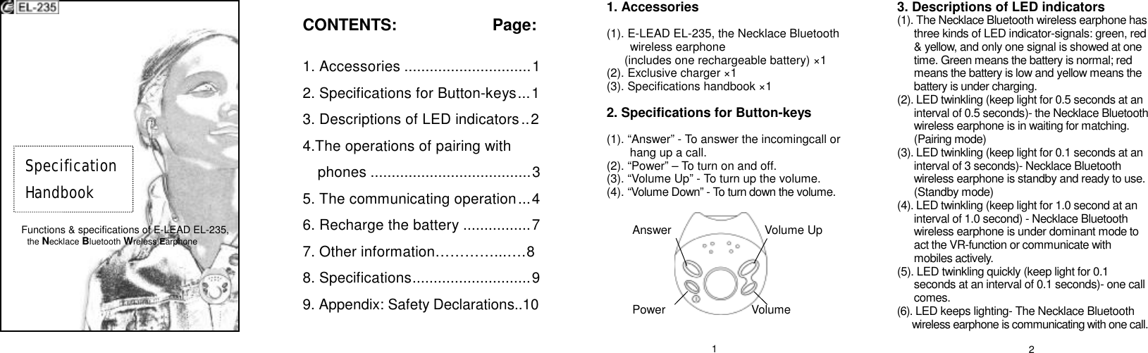                    Functions &amp; specifications of E-LEAD EL-235,  the Necklace Bluetooth Wreless Earphone        CONTENTS:          Page:  1. Accessories..............................1 2. Specifications for Button-keys...1 3. Descriptions of LED indicators..2 4.The operations of pairing with phones......................................3 5. The communicating operation...4 6. Recharge the battery................7 7. Other information…………...…. 8 8. Specifications............................9 9. Appendix: Safety Declarations..10  1. Accessories  (1). E-LEAD EL-235, the Necklace Bluetooth wireless earphone  (includes one rechargeable battery) ×1 (2). Exclusive charger ×1 (3). Specifications handbook ×1  2. Specifications for Button-keys  (1). “Answer” - To answer the incomingcall or hang up a call. (2). “Power” – To turn on and off. (3). “Volume Up” - To turn up the volume. (4). “Volume Down” - To turn down the volume.            3. Descriptions of LED indicators (1). The Necklace Bluetooth wireless earphone has three kinds of LED indicator-signals: green, red &amp; yellow, and only one signal is showed at one time. Green means the battery is normal; red means the battery is low and yellow means the battery is under charging. (2). LED twinkling (keep light for 0.5 seconds at an interval of 0.5 seconds)- the Necklace Bluetooth wireless earphone is in waiting for matching. (Pairing mode) (3). LED twinkling (keep light for 0.1 seconds at an interval of 3 seconds)- Necklace Bluetooth wireless earphone is standby and ready to use. (Standby mode) (4). LED twinkling (keep light for 1.0 second at an interval of 1.0 second) - Necklace Bluetooth wireless earphone is under dominant mode to act the VR-function or communicate with mobiles actively. (5). LED twinkling quickly (keep light for 0.1 seconds at an interval of 0.1 seconds)- one call comes. (6). LED keeps lighting- The Necklace Bluetooth  wireless earphone is communicating with one call. Specification  Handbook Volume     Power Volume Up Answer 1  2 