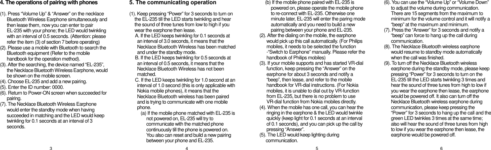 4. The operations of pairing with phones  (1). Press “Volume Up” &amp; “Answer” on the necklace Bluetooth Wireless Earphone simultaneously and then lease them, now you can enter to pair EL-235 with your phone; the LED would twinkling with an interval of 0.5 seconds. (Attention: please refer the item (3) of section 7 before operating) (2). Please use a mobile with Bluetooth to search the Bluetooth equipment (Refer to the mobile handbook for the operation method). (3). After the searching, the device named “EL-235”, the Necklace Bluetooth Wireless Earphone, would be shown on the mobile screen. (4). Choose EL-235 and add a new pairing. (5). Enter the ID number: 0000. (6). Return to Power-ON screen when succeeded for pairing. (7). The Necklace Bluetooth Wireless Earphone would enter the standby mode when having succeeded in matching and the LED would keep twinkling for 0.1 seconds at an interval of 3 seconds.   5. The communicating operation  (1). Keep pressing “Power” for 3 seconds to turn on the EL-235 till the LED starts twinkling and hear the sound of three tunes from low to high if you wear the earphone then lease. A. If the LED keeps twinkling for 0.1 seconds at    an interval of 3.0 seconds, it means that the    Necklace Bluetooth Wireless has been matched   and under the standby mode.  B. If the LED keeps twinkling for 0.5 seconds at   an interval of 0.5 seconds, it means that the   Necklace Bluetooth Wireless has not been   matched. C. If the LED keeps twinkling for 1.0 second at an   interval of 1.0 second (this is only applicable with   Nokia mobile phones), it means that the   Necklace Bluetooth wireless has been paired   and is trying to communicate with one mobile   phone. (a) If the mobile phone matched with EL-235 is not powered on, EL-235 will try to communicate with the matched phone continuously till the phone is powered on. You also can reset and build a new pairing between your phone and EL-235. (b) If the mobile phone paired with EL-235 is powered on, please operate the mobile phone to re-connect with EL-235. Otherwise one minute later, EL-235 will enter the paring mode automatically and you need to build a new pairing between your phone and EL-235. (2). After the dialing on the mobile, the earphone would pick up this call automatically. (For Philips mobiles, it needs to be selected the function -“Switch to Earphone” manually. Please refer the handbook of Philips mobiles) (3). If your mobile supports and has started VR-dial function, keep pressing the “Answer” on the earphone for about 3 seconds and notify a “beep”, then lease, and refer to the mobile handbook for VR-dial instructions. (For Nokia mobiles, it is unable to dial out by VR-function from EL-235, but there is no problem to use VR-dial function from Nokia mobiles directly. (4). When the mobile has one call, you can hear the ringing in the earphone &amp; the LED would twinkle quickly (keep light for 0.1 seconds at an interval of 0.1 seconds), and you can pick up the call by pressing “Answer”. (5). The LED would keep lighting during communication. (6). You can use the “Volume Up” or “Volume Down” to adjust the volume during communication. There are 15 segments from the maximum to minimum for the volume control and it will notify a “beep” at the maximum and minimum. (7). Press the “Answer” for 3 seconds and notify a “beep” can force to hang up the call during communication. (8). The Necklace Bluetooth wireless earphone would resume to standby mode automatically when the call was finished. (9). To turn off the Necklace Bluetooth wireless earphone during the standby mode, please keep pressing “Power” for 3 seconds to turn on the EL-235 till the LED starts twinkling 3 times and hear the sound of three tunes from high to low if you wear the earphone then lease, the earphone would be powered off. It also can turn off the Necklace Bluetooth wireless earphone during communication, please keep pressing the “Power” for 3 seconds to hang up the call and the green LED twinkles 3 times at the same time; also will hear the sound of three tunes from high to low if you wear the earphone then lease, the earphone would be powered off.  3  4  5  6 
