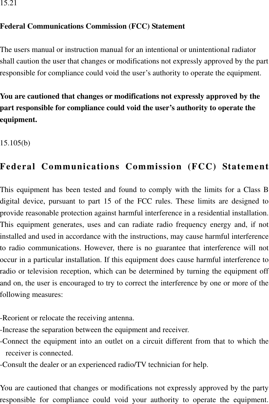  15.21  Federal Communications Commission (FCC) Statement  The users manual or instruction manual for an intentional or unintentional radiator shall caution the user that changes or modifications not expressly approved by the part responsible for compliance could void the user’s authority to operate the equipment.  You are cautioned that changes or modifications not expressly approved by the part responsible for compliance could void the user’s authority to operate the equipment.  15.105(b)  Federal Communications Commission (FCC) Statement  This equipment has been tested and found to comply with the limits for a Class B digital device, pursuant to part 15 of the FCC rules. These limits are designed to provide reasonable protection against harmful interference in a residential installation. This equipment generates, uses and can radiate radio frequency energy and, if not installed and used in accordance with the instructions, may cause harmful interference to radio communications. However, there is no guarantee that interference will not occur in a particular installation. If this equipment does cause harmful interference to radio or television reception, which can be determined by turning the equipment off and on, the user is encouraged to try to correct the interference by one or more of the following measures:  -Reorient or relocate the receiving antenna. -Increase the separation between the equipment and receiver. -Connect the equipment into an outlet on a circuit different from that to which the receiver is connected. -Consult the dealer or an experienced radio/TV technician for help.  You are cautioned that changes or modifications not expressly approved by the party responsible for compliance could void your authority to operate the equipment.   