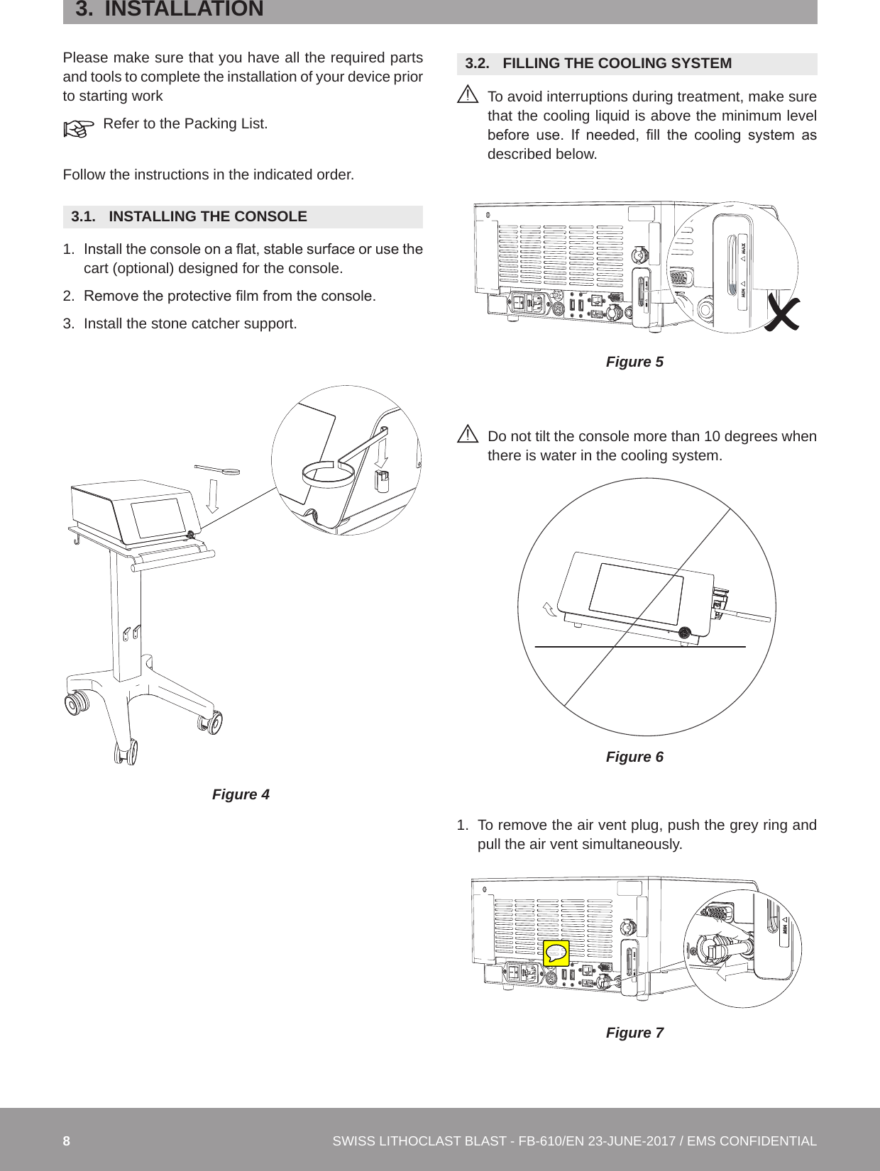 8SWISS LITHOCLAST BLAST - FB-610/EN 23-JUNE-2017 / EMS CONFIDENTIAL3.  INSTALLATIONPlease make sure that you have all the required parts and tools to complete the installation of your device prior to starting workRefer to the Packing List.Follow the instructions in the indicated order.3.1.  INSTALLING THE CONSOLE 1.  Install the console on a at, stable surface or use the cart (optional) designed for the console. 2.  Remove the protective lm from the console. 3.  Install the stone catcher support. Figure 43.2.  FILLING THE COOLING SYSTEM  To avoid interruptions during treatment, make sure that the cooling liquid is above the minimum level before  use.  If  needed,  ll  the  cooling  system  as described below.Figure 5Do not tilt the console more than 10 degrees when there is water in the cooling system.Figure 61.  To remove the air vent plug, push the grey ring and pull the air vent simultaneously.Figure 7