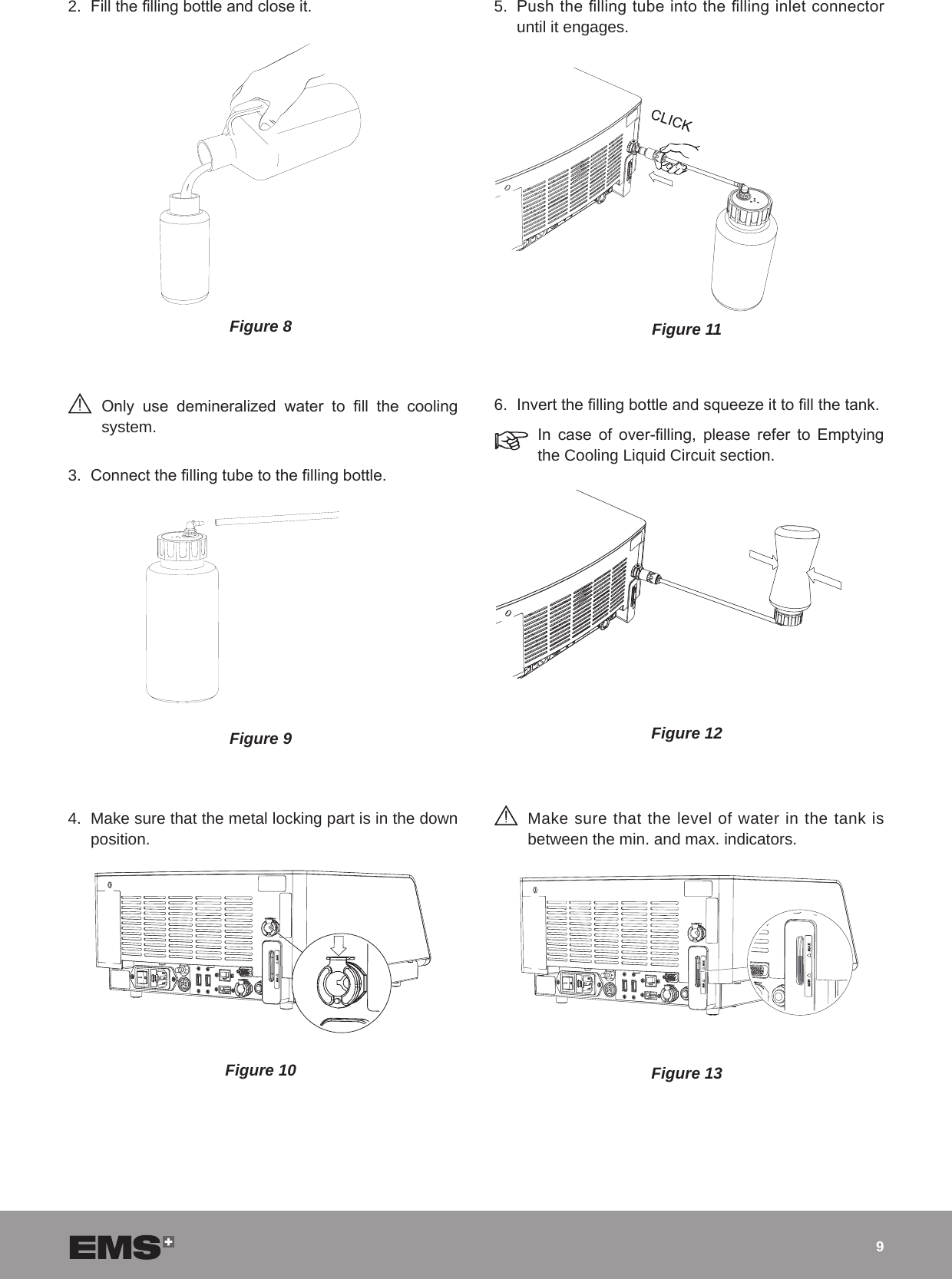92.  Fill the lling bottle and close it.Figure 8 Only  use  demineralized  water  to  ll  the  cooling system.3.  Connect the lling tube to the lling bottle.Figure 94.  Make sure that the metal locking part is in the down position.Figure 105.  Push the lling tube into the lling inlet connector until it engages. Figure 116.  Invert the lling bottle and squeeze it to ll the tank.In  case  of  over-lling,  please  refer  to  Emptying the Cooling Liquid Circuit section.Figure 12 Make sure that the level of water in the tank is between the min. and max. indicators.Figure 13