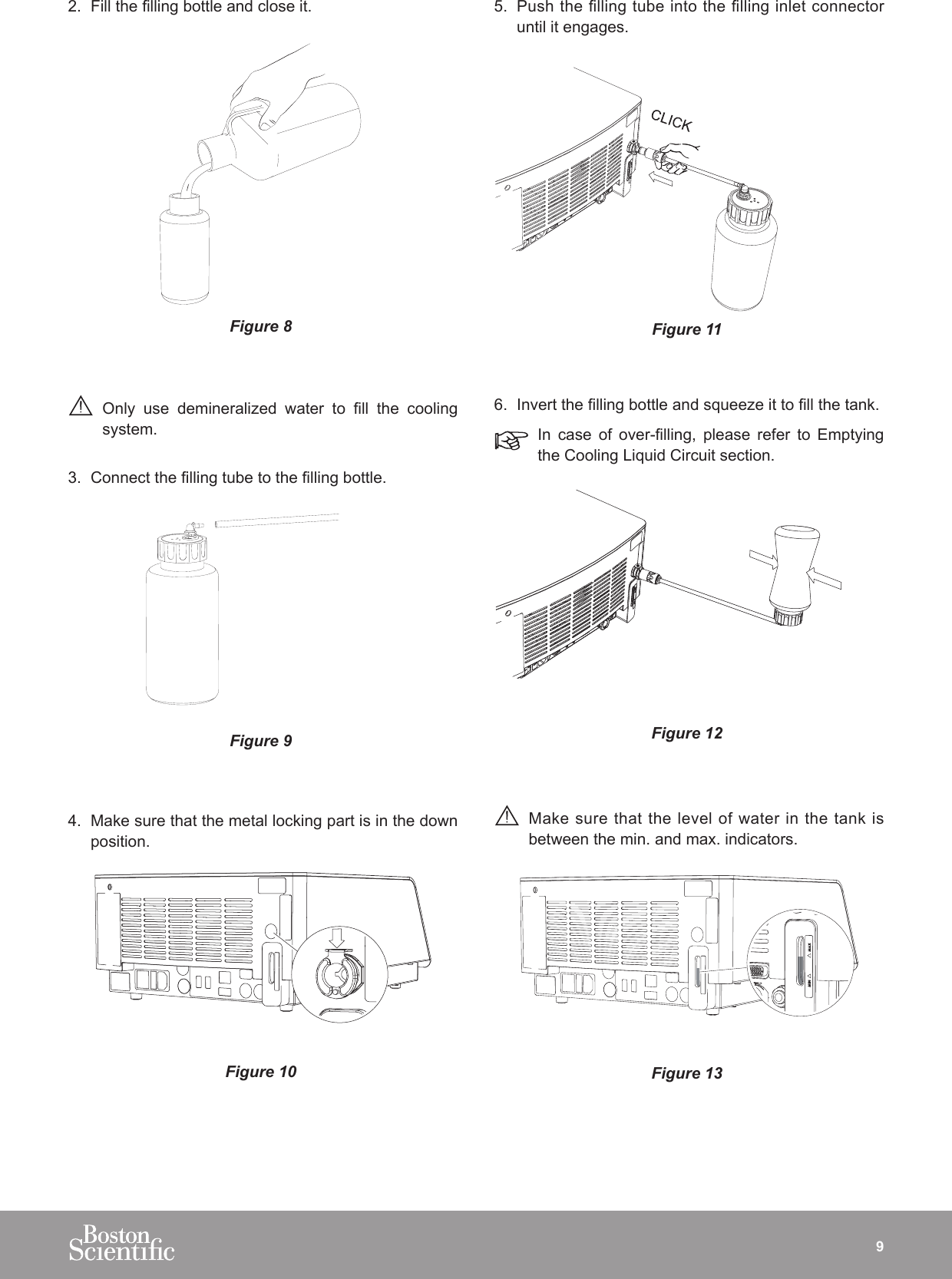 92.  Fill the lling bottle and close it.Figure 8 Only  use  demineralized  water  to  ll  the  cooling system.3.  Connect the lling tube to the lling bottle.Figure 94.  Make sure that the metal locking part is in the down position.Figure 105.  Push the lling tube into the lling inlet connector until it engages. Figure 116.  Invert the lling bottle and squeeze it to ll the tank.In  case  of  over-lling,  please  refer  to  Emptying the Cooling Liquid Circuit section.Figure 12 Make sure that the level of water in the tank is between the min. and max. indicators.Figure 13