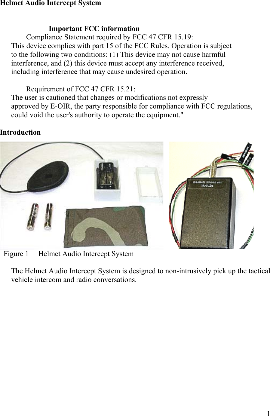  1 Helmet Audio Intercept System                             Important FCC information         Compliance Statement required by FCC 47 CFR 15.19: This device complies with part 15 of the FCC Rules. Operation is subject to the following two conditions: (1) This device may not cause harmful interference, and (2) this device must accept any interference received, including interference that may cause undesired operation.          Requirement of FCC 47 CFR 15.21: The user is cautioned that changes or modifications not expressly approved by E-OIR, the party responsible for compliance with FCC regulations,   could void the user&apos;s authority to operate the equipment.&quot;  Introduction   Figure 1     Helmet Audio Intercept System   The Helmet Audio Intercept System is designed to non-intrusively pick up the tactical vehicle intercom and radio conversations.  