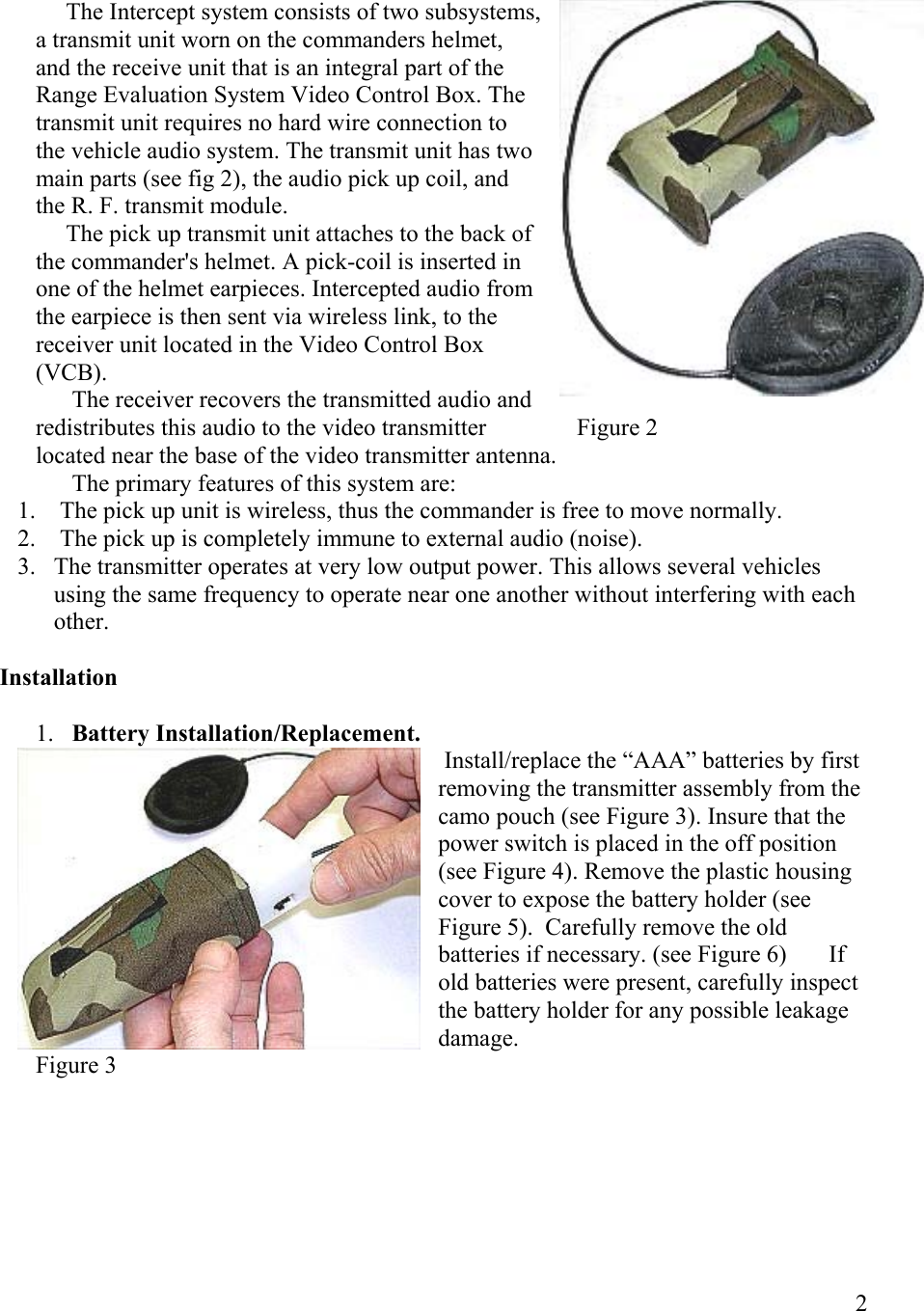  2       The Intercept system consists of two subsystems, a transmit unit worn on the commanders helmet, and the receive unit that is an integral part of the Range Evaluation System Video Control Box. The transmit unit requires no hard wire connection to the vehicle audio system. The transmit unit has two main parts (see fig 2), the audio pick up coil, and the R. F. transmit module.      The pick up transmit unit attaches to the back of the commander&apos;s helmet. A pick-coil is inserted in one of the helmet earpieces. Intercepted audio from the earpiece is then sent via wireless link, to the receiver unit located in the Video Control Box                                                                                       (VCB).       The receiver recovers the transmitted audio and redistributes this audio to the video transmitter               Figure 2 located near the base of the video transmitter antenna.        The primary features of this system are: 1.   The pick up unit is wireless, thus the commander is free to move normally. 2.   The pick up is completely immune to external audio (noise). 3.  The transmitter operates at very low output power. This allows several vehicles using the same frequency to operate near one another without interfering with each other.  Installation  1.  Battery Installation/Replacement.  Install/replace the “AAA” batteries by first removing the transmitter assembly from the camo pouch (see Figure 3). Insure that the power switch is placed in the off position (see Figure 4). Remove the plastic housing cover to expose the battery holder (see Figure 5).  Carefully remove the old batteries if necessary. (see Figure 6)       If old batteries were present, carefully inspect the battery holder for any possible leakage damage.  Figure 3 