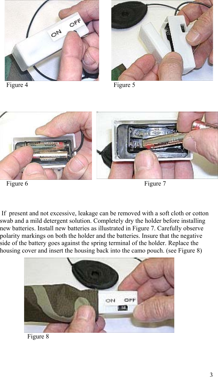  3                         Figure 4                                                     Figure 5                             Figure 6                                                                        Figure 7     If  present and not excessive, leakage can be removed with a soft cloth or cotton  swab and a mild detergent solution. Completely dry the holder before installing new batteries. Install new batteries as illustrated in Figure 7. Carefully observe polarity markings on both the holder and the batteries. Insure that the negative side of the battery goes against the spring terminal of the holder. Replace the housing cover and insert the housing back into the camo pouch. (see Figure 8)                        Figure 8  