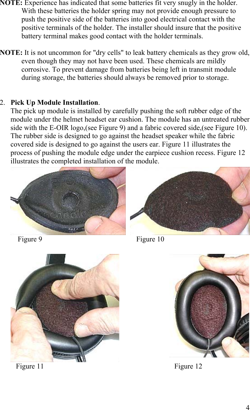  4NOTE: Experience has indicated that some batteries fit very snugly in the holder. With these batteries the holder spring may not provide enough pressure to push the positive side of the batteries into good electrical contact with the positive terminals of the holder. The installer should insure that the positive battery terminal makes good contact with the holder terminals.  NOTE: It is not uncommon for &quot;dry cells&quot; to leak battery chemicals as they grow old, even though they may not have been used. These chemicals are mildly corrosive. To prevent damage from batteries being left in transmit module during storage, the batteries should always be removed prior to storage.   2.  Pick Up Module Installation. The pick up module is installed by carefully pushing the soft rubber edge of the module under the helmet headset ear cushion. The module has an untreated rubber side with the E-OIR logo,(see Figure 9) and a fabric covered side,(see Figure 10). The rubber side is designed to go against the headset speaker while the fabric covered side is designed to go against the users ear. Figure 11 illustrates the process of pushing the module edge under the earpiece cushion recess. Figure 12 illustrates the completed installation of the module.      Figure 9                                                    Figure 10                                      Figure 11                                                                        Figure 12  