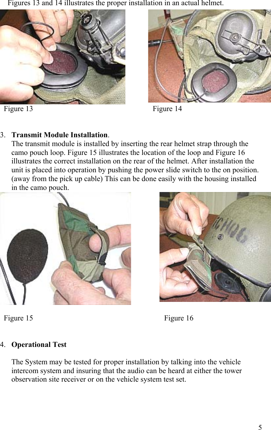  5                            Figures 13 and 14 illustrates the proper installation in an actual helmet.                             Figure 13                                                               Figure 14   3.  Transmit Module Installation. The transmit module is installed by inserting the rear helmet strap through the camo pouch loop. Figure 15 illustrates the location of the loop and Figure 16 illustrates the correct installation on the rear of the helmet. After installation the unit is placed into operation by pushing the power slide switch to the on position. (away from the pick up cable) This can be done easily with the housing installed in the camo pouch.                    Figure 15                                                                     Figure 16   4.  Operational Test  The System may be tested for proper installation by talking into the vehicle intercom system and insuring that the audio can be heard at either the tower observation site receiver or on the vehicle system test set. 