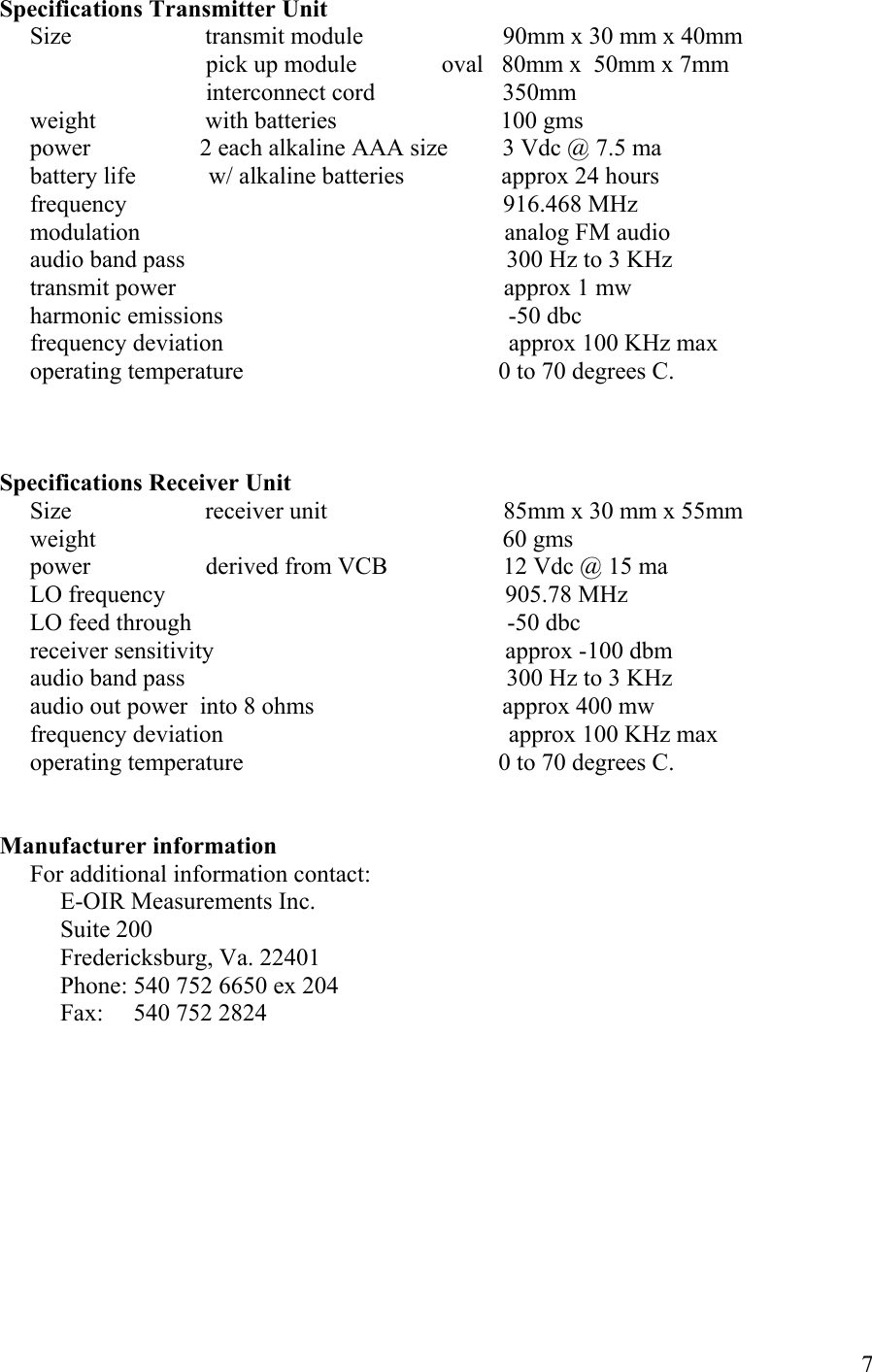  7Specifications Transmitter Unit      Size                      transmit module                       90mm x 30 mm x 40mm                                   pick up module              oval   80mm x  50mm x 7mm                                                         interconnect cord                     350mm      weight                  with batteries                           100 gms      power                  2 each alkaline AAA size         3 Vdc @ 7.5 ma      battery life            w/ alkaline batteries                approx 24 hours      frequency                                                              916.468 MHz      modulation                                                            analog FM audio      audio band pass                                                     300 Hz to 3 KHz      transmit power                                                      approx 1 mw      harmonic emissions                                               -50 dbc      frequency deviation                                               approx 100 KHz max      operating temperature                                          0 to 70 degrees C.    Specifications Receiver Unit      Size                      receiver unit                             85mm x 30 mm x 55mm      weight                                                                   60 gms      power                   derived from VCB                   12 Vdc @ 15 ma      LO frequency                                                        905.78 MHz      LO feed through                                                    -50 dbc      receiver sensitivity                                                approx -100 dbm      audio band pass                                                     300 Hz to 3 KHz      audio out power  into 8 ohms                               approx 400 mw      frequency deviation                                               approx 100 KHz max      operating temperature                                          0 to 70 degrees C.   Manufacturer information      For additional information contact:           E-OIR Measurements Inc.           Suite 200           Fredericksburg, Va. 22401           Phone: 540 752 6650 ex 204           Fax:     540 752 2824   