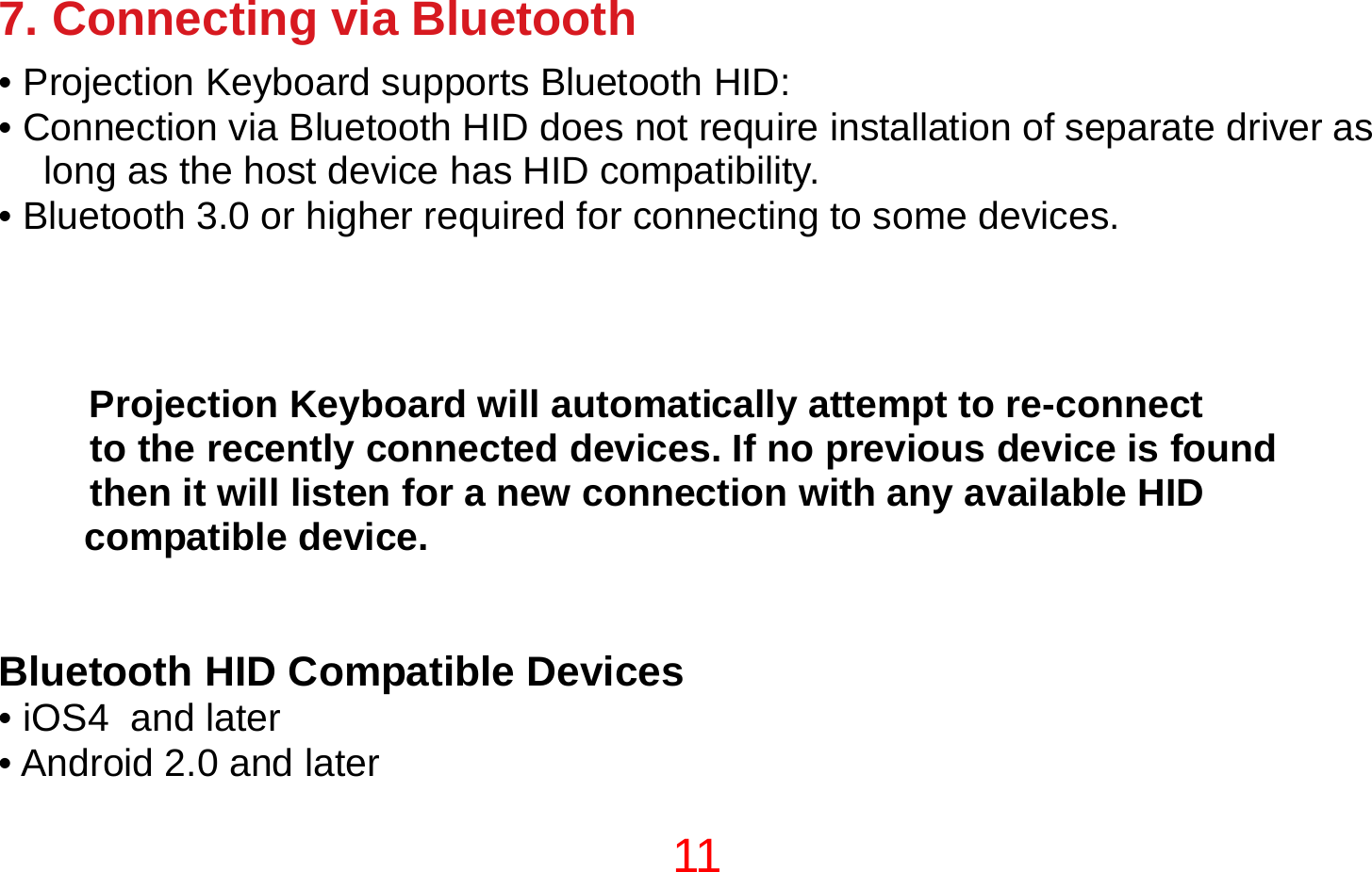 11  7. Connecting via Bluetooth • Projection Keyboard supports Bluetooth HID: • Connection via Bluetooth HID does not require installation of separate driver as long as the host device has HID compatibility. • Bluetooth 3.0 or higher required for connecting to some devices.  NOTE  Projection Keyboard will automatically attempt to re-connect  to the recently connected devices. If no previous device is found  then it will listen for a new connection with any available HID compatible device.   Bluetooth HID Compatible Devices • iOS4  and later  • Android 2.0 and later 