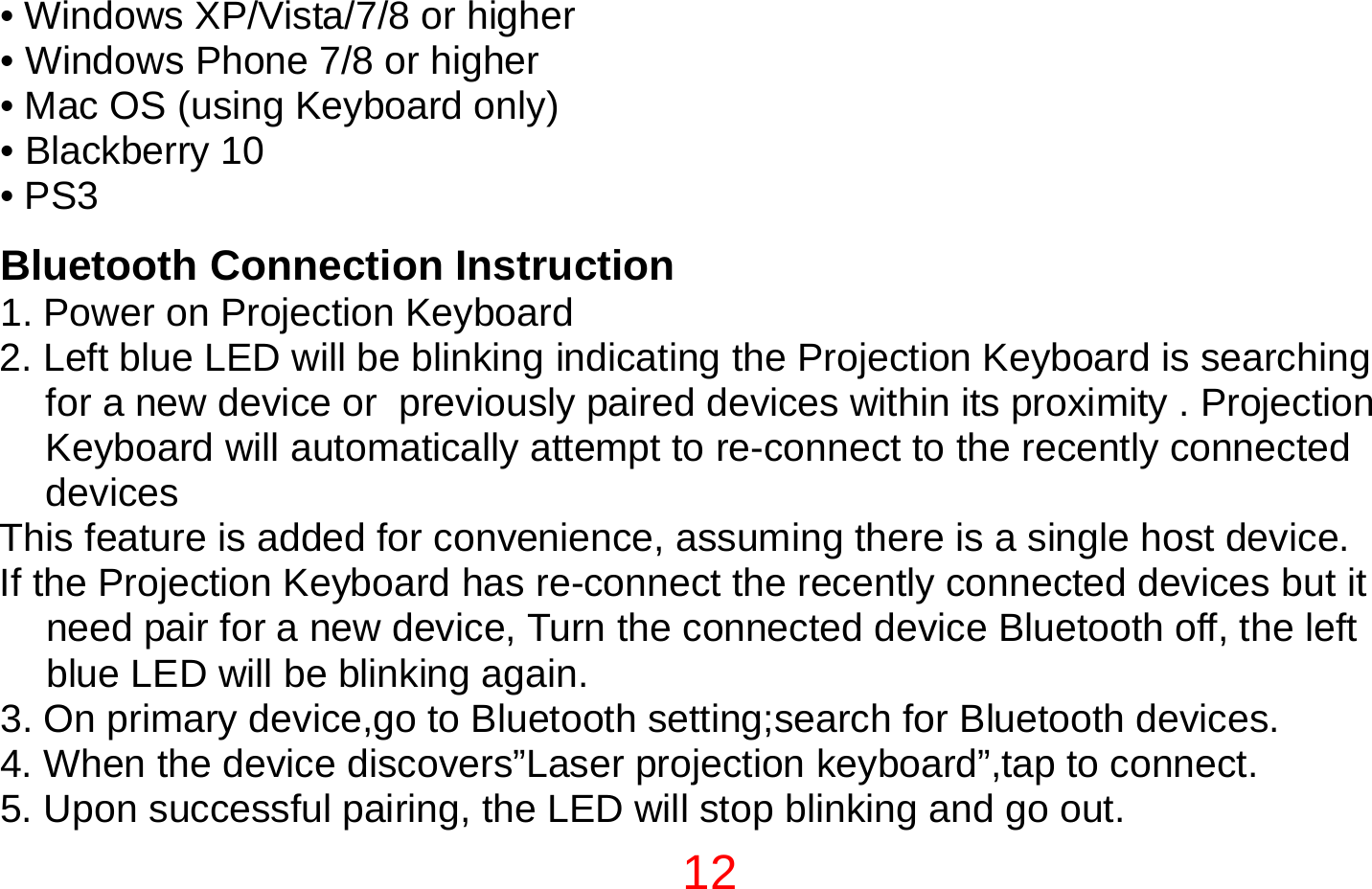 12  • Windows XP/Vista/7/8 or higher • Windows Phone 7/8 or higher • Mac OS (using Keyboard only) • Blackberry 10 • PS3  Bluetooth Connection Instruction 1. Power on Projection Keyboard 2. Left blue LED will be blinking indicating the Projection Keyboard is searching for a new device or  previously paired devices within its proximity . Projection Keyboard will automatically attempt to re-connect to the recently connected devices This feature is added for convenience, assuming there is a single host device. If the Projection Keyboard has re-connect the recently connected devices but it need pair for a new device, Turn the connected device Bluetooth off, the left blue LED will be blinking again. 3. On primary device,go to Bluetooth setting;search for Bluetooth devices. 4. When the device discovers”Laser projection keyboard”,tap to connect. 5. Upon successful pairing, the LED will stop blinking and go out. 