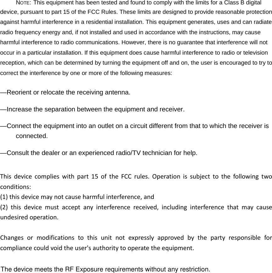 NOTE: This equipment has been tested and found to comply with the limits for a Class B digital device, pursuant to part 15 of the FCC Rules. These limits are designed to provide reasonable protection against harmful interference in a residential installation. This equipment generates, uses and can radiate radio frequency energy and, if not installed and used in accordance with the instructions, may cause harmful interference to radio communications. However, there is no guarantee that interference will not occur in a particular installation. If this equipment does cause harmful interference to radio or television reception, which can be determined by turning the equipment off and on, the user is encouraged to try to correct the interference by one or more of the following measures: —Reorient or relocate the receiving antenna. —Increase the separation between the equipment and receiver. —Connect the equipment into an outlet on a circuit different from that to which the receiver is connected. —Consult the dealer or an experienced radio/TV technician for help. Thisdevicecomplieswithpart15oftheFCCrules.Operationissubjecttothefollowingtwoconditions:(1)thisdevicemaynotcauseharmfulinterference,and(2)thisdevicemustacceptanyinterferencereceived,includinginterferencethatmaycauseundesiredoperation.Changesormodificationstothisunitnotexpresslyapprovedbythepartyresponsibleforcompliancecouldvoidtheuser&apos;sauthoritytooperatetheequipment.The device meets the RF Exposure requirements without any restriction.