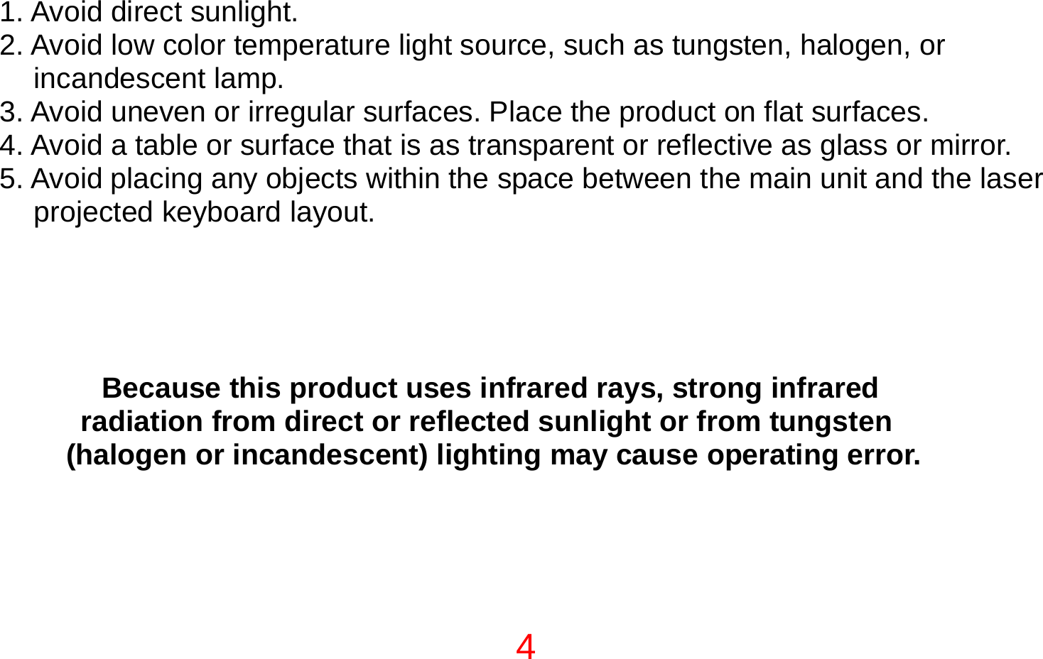 4  1. Avoid direct sunlight. 2. Avoid low color temperature light source, such as tungsten, halogen, or incandescent lamp. 3. Avoid uneven or irregular surfaces. Place the product on flat surfaces. 4. Avoid a table or surface that is as transparent or reflective as glass or mirror. 5. Avoid placing any objects within the space between the main unit and the laser projected keyboard layout.   NOTE  Because this product uses infrared rays, strong infrared  radiation from direct or reflected sunlight or from tungsten  (halogen or incandescent) lighting may cause operating error.    