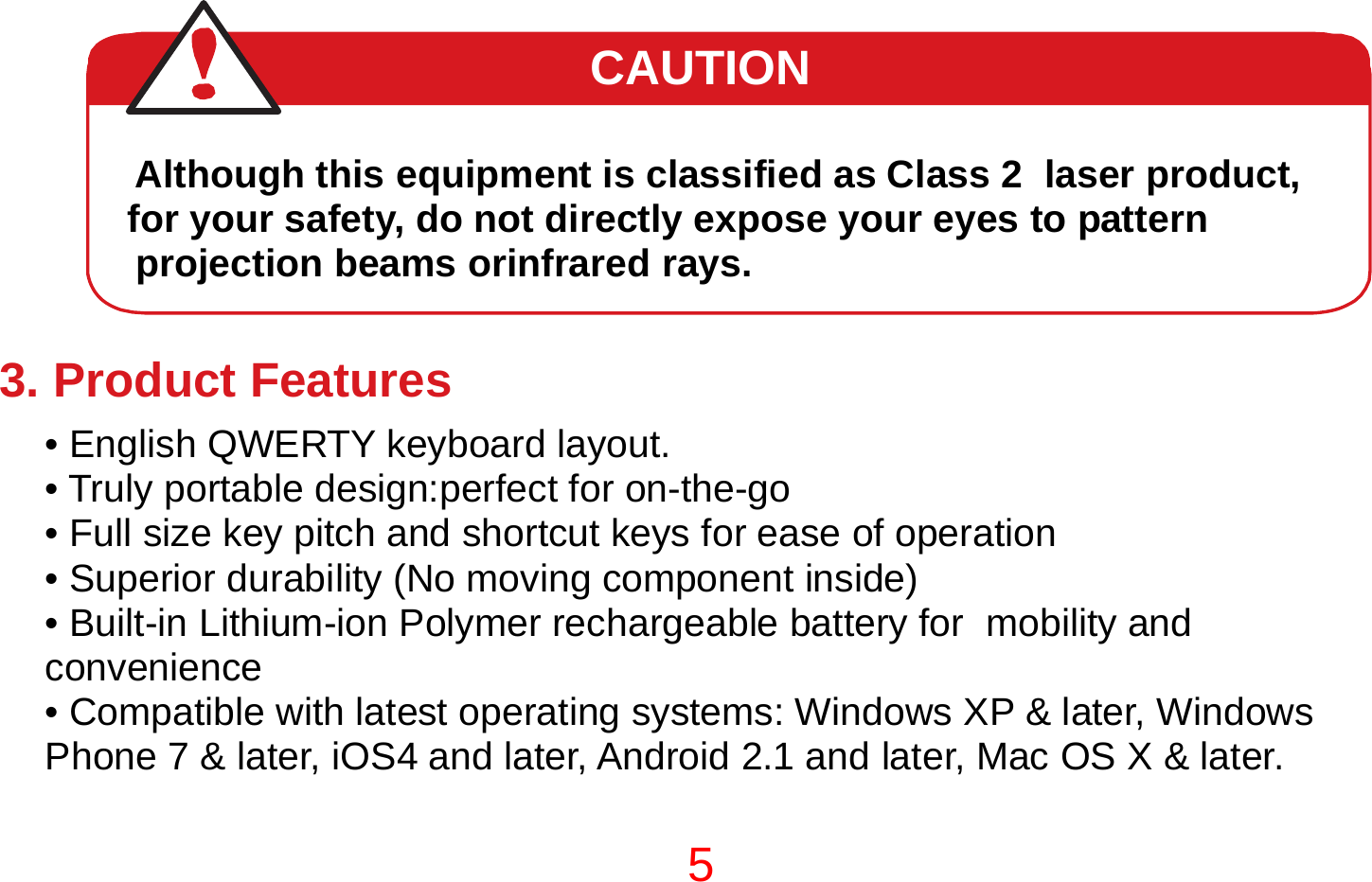 5   CAUTION  Although this equipment is classified as Class 2  laser product,  for your safety, do not directly expose your eyes to pattern projection beams orinfrared rays.     3. Product Features • English QWERTY keyboard layout. • Truly portable design:perfect for on-the-go • Full size key pitch and shortcut keys for ease of operation • Superior durability (No moving component inside) • Built-in Lithium-ion Polymer rechargeable battery for  mobility and convenience • Compatible with latest operating systems: Windows XP &amp; later, Windows Phone 7 &amp; later, iOS4 and later, Android 2.1 and later, Mac OS X &amp; later.  