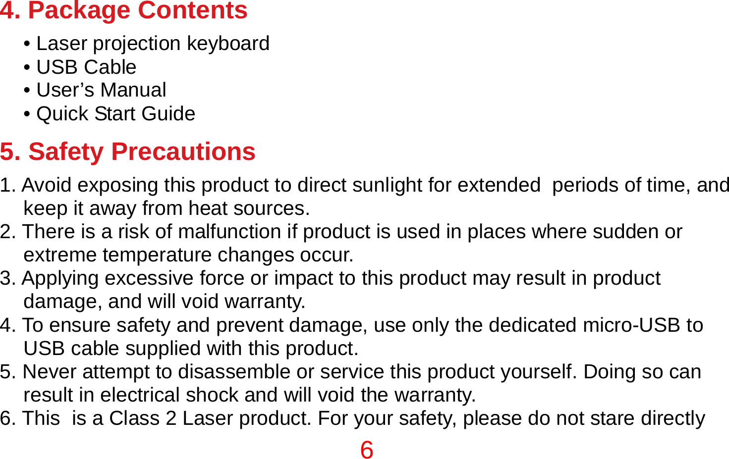 6  4. Package Contents • Laser projection keyboard • USB Cable • User’s Manual • Quick Start Guide  5. Safety Precautions 1. Avoid exposing this product to direct sunlight for extended  periods of time, and keep it away from heat sources. 2. There is a risk of malfunction if product is used in places where sudden or extreme temperature changes occur. 3. Applying excessive force or impact to this product may result in product damage, and will void warranty. 4. To ensure safety and prevent damage, use only the dedicated micro-USB to USB cable supplied with this product. 5. Never attempt to disassemble or service this product yourself. Doing so can result in electrical shock and will void the warranty. 6. This  is a Class 2 Laser product. For your safety, please do not stare directly 