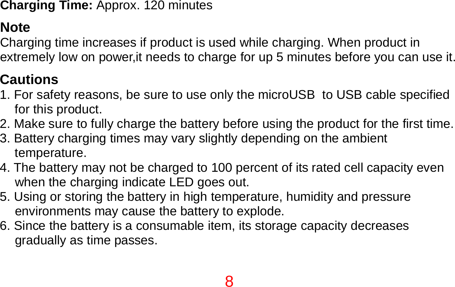 8  Charging Time: Approx. 120 minutes  Note Charging time increases if product is used while charging. When product in extremely low on power,it needs to charge for up 5 minutes before you can use it.  Cautions 1. For safety reasons, be sure to use only the microUSB  to USB cable specified for this product. 2. Make sure to fully charge the battery before using the product for the first time. 3. Battery charging times may vary slightly depending on the ambient temperature. 4. The battery may not be charged to 100 percent of its rated cell capacity even when the charging indicate LED goes out. 5. Using or storing the battery in high temperature, humidity and pressure environments may cause the battery to explode. 6. Since the battery is a consumable item, its storage capacity decreases gradually as time passes. 