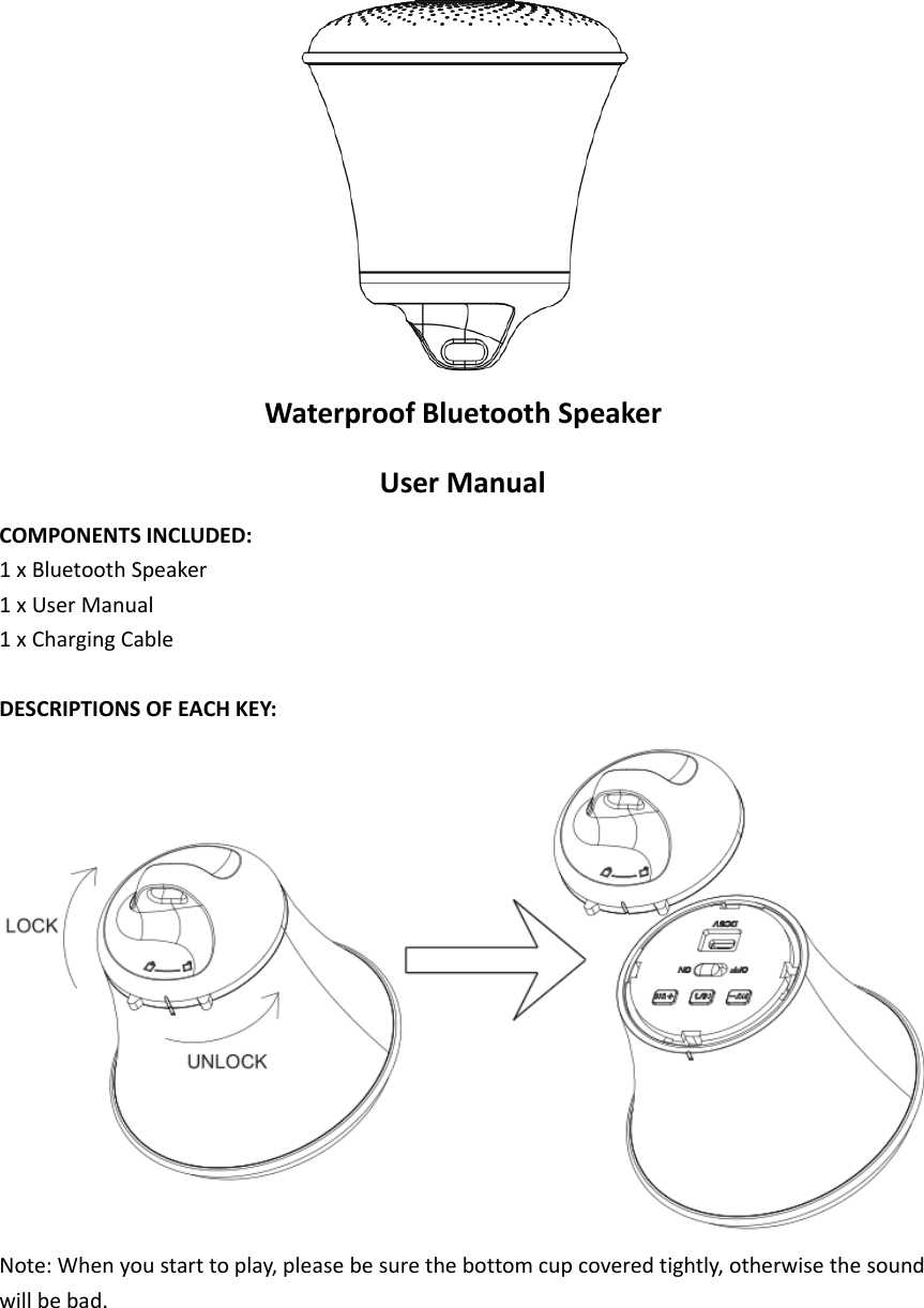 Waterproof Bluetooth SpeakerUser ManualCOMPONENTS INCLUDED:1 x Bluetooth Speaker1xUserManual1 x Charging CableDESCRIPTIONS OF EACH KEY:Note: When you start to play, please be sure the bottom cup covered tightly, otherwise the soundwill be bad.