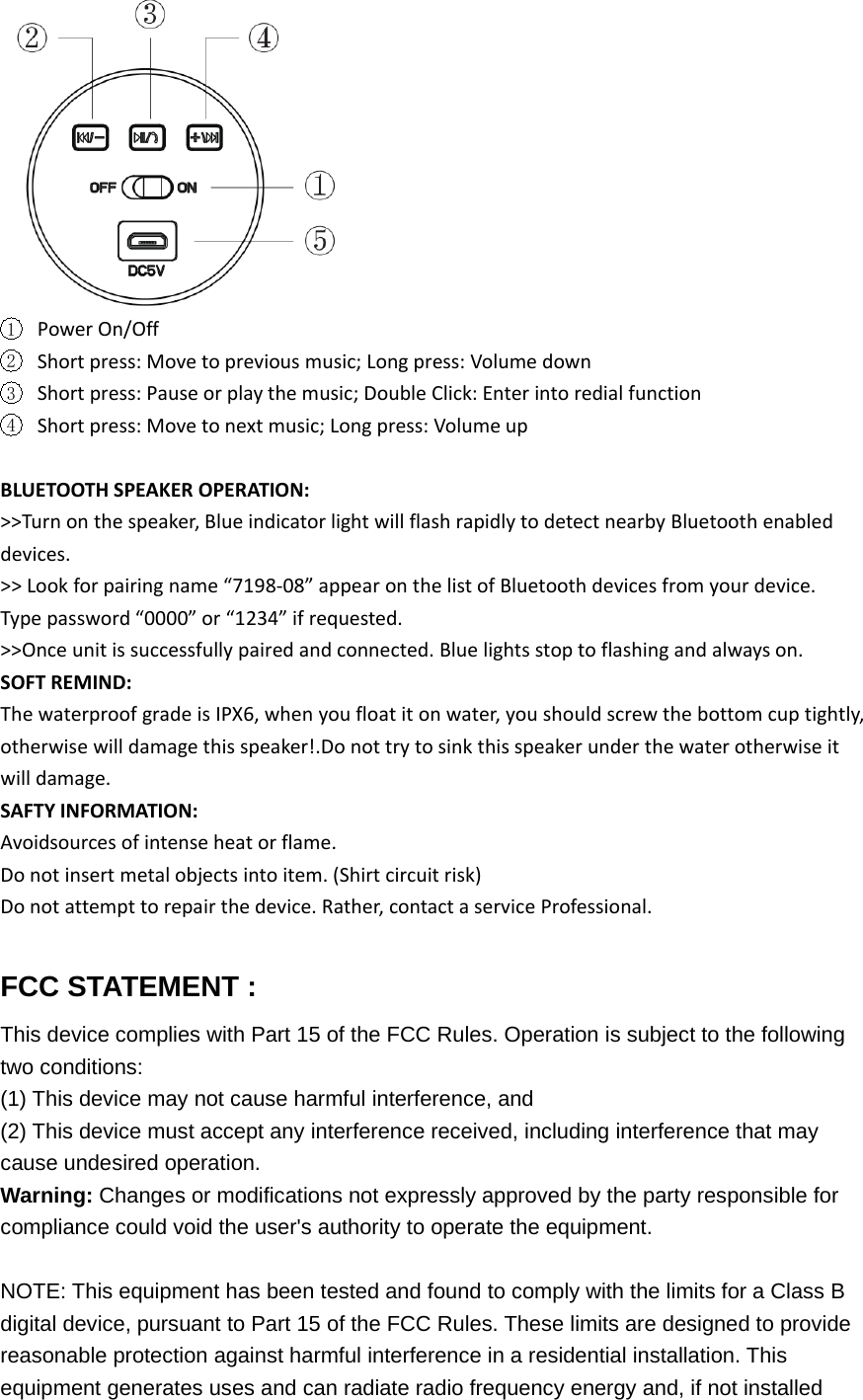 1Power On/Off2Short press: Move to previous music; Long press: Volume down3Short press: Pause or play the music; Double Click: Enter into redial function4Short press: Move to next music; Long press: Volume upBLUETOOTH SPEAKER OPERATION:>>Turn on the speaker, Blue indicator light will flash rapidly to detect nearby Bluetooth enableddevices.>> Look for pairing name &ldquo;7198‐08&rdquo; appear on the list of Bluetooth devices from your device.Type password &ldquo;0000&rdquo; or &ldquo;1234&rdquo; if requested.>>Once unit is successfully paired and connected. Blue lights stop to flashing and always on.SOFT REMIND:The waterproof grade is IPX6, when you float it on water, you should screw the bottom cup tightly,otherwise will damage this speaker!.Do not try to sink this speaker under the water otherwise itwill damage.SAFTY INFORMATION:Avoidsources of intense heat or flame.Do not insert metal objects into item. (Shirt circuit risk)Do not attempt to repair the device. Rather, contact a service Professional.FCC STATEMENT :This device complies with Part 15 of the FCC Rules. Operation is subject to the followingtwo conditions:(1) This device may not cause harmful interference, and(2) This device must accept any interference received, including interference that maycause undesired operation.Warning: Changes or modifications not expressly approved by the party responsible forcompliance could void the user's authority to operate the equipment.NOTE: This equipment has been tested and found to comply with the limits for a Class Bdigital device, pursuant to Part 15 of the FCC Rules. These limits are designed to providereasonable protection against harmful interference in a residential installation. Thisequipment generates uses and can radiate radio frequency energy and, if not installed