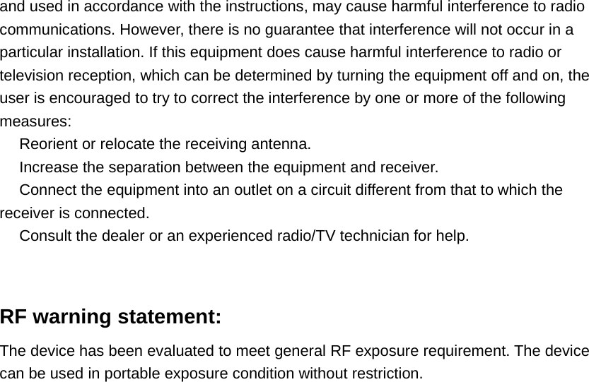 and used in accordance with the instructions, may cause harmful interference to radiocommunications. However, there is no guarantee that interference will not occur in aparticular installation. If this equipment does cause harmful interference to radio ortelevision reception, which can be determined by turning the equipment off and on, theuser is encouraged to try to correct the interference by one or more of the followingmeasures:　Reorient or relocate the receiving antenna.　Increase the separation between the equipment and receiver.　Connect the equipment into an outlet on a circuit different from that to which thereceiver is connected.　Consult the dealer or an experienced radio/TV technician for help.RF warning statement:The device has been evaluated to meet general RF exposure requirement. The devicecan be used in portable exposure condition without restriction.