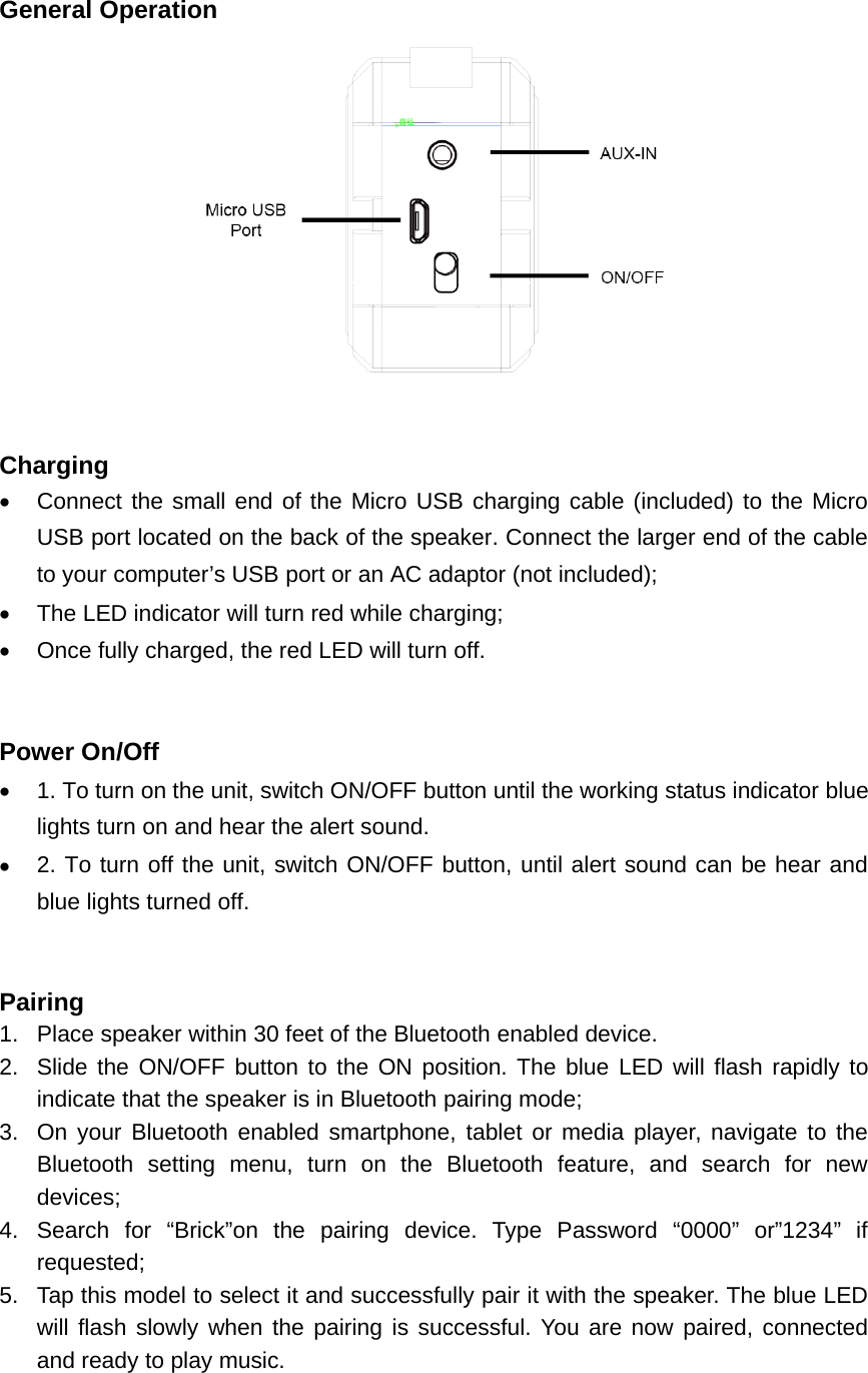General OperationChargingConnect the small end of the Micro USB charging cable (included) to the MicroUSB port located on the back of the speaker. Connect the larger end of the cableto your computer&rsquo;s USB port or an AC adaptor (not included);The LED indicator will turn red while charging;Once fully charged, the red LED will turn off.Power On/Off1. To turn on the unit, switch ON/OFF button until the working status indicator bluelights turn on and hear the alert sound.2. To turn off the unit, switch ON/OFF button, until alert sound can be hear andblue lights turned off.Pairing1. Place speaker within 30 feet of the Bluetooth enabled device.2. Slide the ON/OFF button to the ON position. The blue LED will flash rapidly toindicate that the speaker is in Bluetooth pairing mode;3. On your Bluetooth enabled smartphone, tablet or media player, navigate to theBluetooth setting menu, turn on the Bluetooth feature, and search for newdevices;4. Search for &ldquo;Brick&rdquo;on the pairing device. Type Password &ldquo;0000&rdquo; or&rdquo;1234&rdquo; ifrequested;5. Tap this model to select it and successfully pair it with the speaker. The blue LEDwill flash slowly when the pairing is successful. You are now paired, connectedand ready to play music.