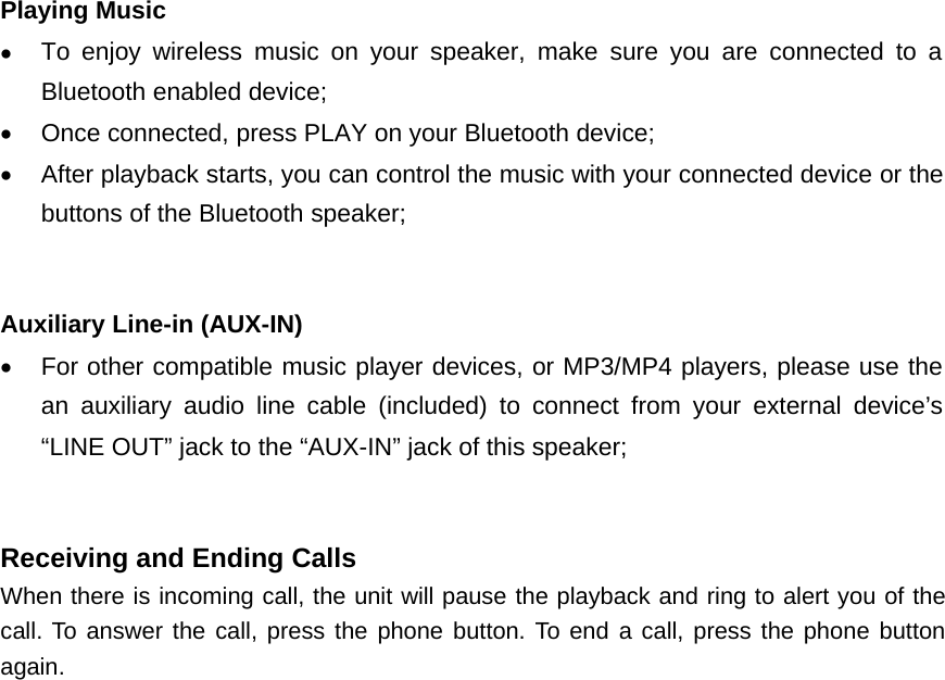 Playing MusicTo enjoy wireless music on your speaker, make sure you are connected to aBluetooth enabled device;Once connected, press PLAY on your Bluetooth device;After playback starts, you can control the music with your connected device or thebuttons of the Bluetooth speaker;Auxiliary Line-in (AUX-IN)For other compatible music player devices, or MP3/MP4 players, please use thean auxiliary audio line cable (included) to connect from your external device&rsquo;s&ldquo;LINE OUT&rdquo; jack to the &ldquo;AUX-IN&rdquo; jack of this speaker;Receiving and Ending CallsWhen there is incoming call, the unit will pause the playback and ring to alert you of thecall. To answer the call, press the phone button. To end a call, press the phone buttonagain.