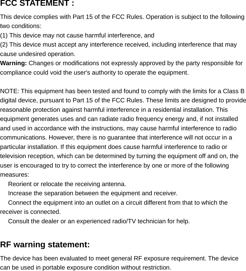 FCC STATEMENT :This device complies with Part 15 of the FCC Rules. Operation is subject to the followingtwo conditions:(1) This device may not cause harmful interference, and(2) This device must accept any interference received, including interference that maycause undesired operation.Warning: Changes or modifications not expressly approved by the party responsible forcompliance could void the user's authority to operate the equipment.NOTE: This equipment has been tested and found to comply with the limits for a Class Bdigital device, pursuant to Part 15 of the FCC Rules. These limits are designed to providereasonable protection against harmful interference in a residential installation. Thisequipment generates uses and can radiate radio frequency energy and, if not installedand used in accordance with the instructions, may cause harmful interference to radiocommunications. However, there is no guarantee that interference will not occur in aparticular installation. If this equipment does cause harmful interference to radio ortelevision reception, which can be determined by turning the equipment off and on, theuser is encouraged to try to correct the interference by one or more of the followingmeasures:　Reorient or relocate the receiving antenna.　Increase the separation between the equipment and receiver.　Connect the equipment into an outlet on a circuit different from that to which thereceiver is connected.　Consult the dealer or an experienced radio/TV technician for help.RF warning statement:The device has been evaluated to meet general RF exposure requirement. The devicecan be used in portable exposure condition without restriction.
