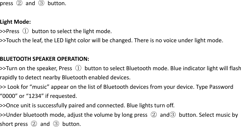 press ②and ③button.Light Mode:>>Press ①button to select the light mode.>>Touch the leaf, the LED light color will be changed. There is no voice under light mode.BLUETOOTH SPEAKER OPERATION:>>Turn on the speaker, Press ①button to select Bluetooth mode. Blue indicator light will flashrapidly to detect nearby Bluetooth enabled devices.>> Look for &ldquo;music&rdquo; appear on the list of Bluetooth devices from your device. Type Password&ldquo;0000&rdquo; or &ldquo;1234&rdquo; if requested.>>Once unit is successfully paired and connected. Blue lights turn off.>>Under bluetooth mode, adjust the volume by long press ②and③button. Select music byshort press ②and ③button.
