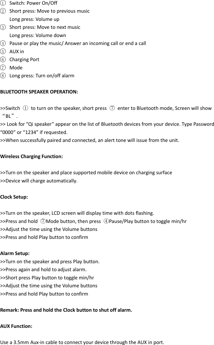 1Switch: Power On/Off2Short press: Move to previous musicLong press: Volume up3Short press: Move to next musicLong press: Volume down4Pause or play the music/ Answer an incoming call or end a call5AUX in6Charging Port7Mode8Long press: Turn on/off alarmBLUETOOTH SPEAKER OPERATION:>>Switch ①to turn on the speaker, short press ⑦enter to Bluetooth mode, Screen will show&ldquo;BL&rdquo;.>> Look for &ldquo;Qi speaker&rdquo; appear on the list of Bluetooth devices from your device. Type Password&ldquo;0000&rdquo; or &ldquo;1234&rdquo; if requested.>>When successfully paired and connected, an alert tone will issue from the unit.Wireless Charging Function:>>Turn on the speaker and place supported mobile device on charging surface>>Device will charge automatically.Clock Setup:>>Turn on the speaker, LCD screen will display time with dots flashing.>>Press and hold ⑦Mode button, then press ④Pause/Play button to toggle min/hr>>Adjust the time using the Volume buttons>>Press and hold Play button to confirmAlarm Setup:>>Turn on the speaker and press Play button.>>Press again and hold to adjust alarm.>>Short press Play button to toggle min/hr>>Adjust the time using the Volume buttons>>Press and hold Play button to confirmRemark: Press and hold the Clock button to shut off alarm.AUX Function:Use a 3.5mm Aux-in cable to connect your device through the AUX in port.