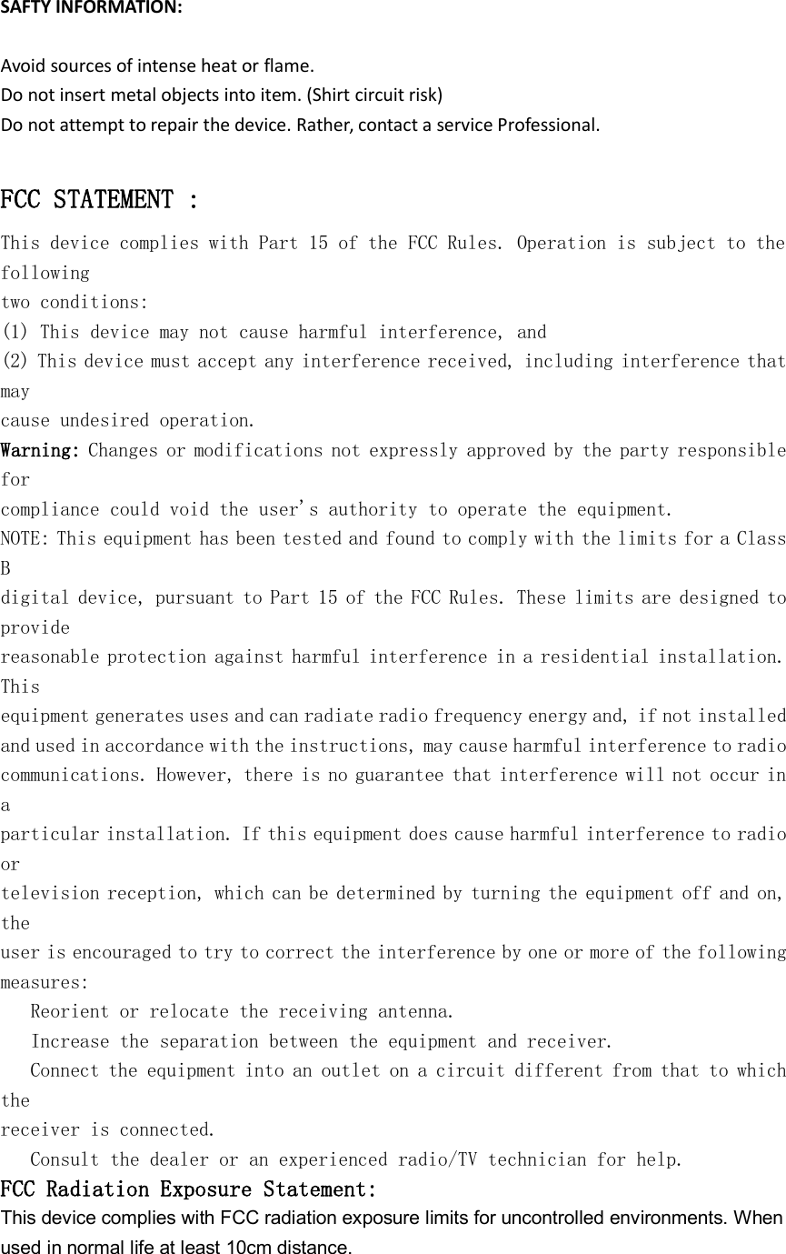 SAFTY INFORMATION:Avoid sources of intense heat or flame.Do not insert metal objects into item. (Shirt circuit risk)Do not attempt to repair the device. Rather, contact a service Professional.FCC STATEMENT :This device complies with Part 15 of the FCC Rules. Operation is subject to thefollowingtwo conditions:(1) This device may not cause harmful interference, and(2) This device must accept any interference received, including interference thatmaycause undesired operation.Warning: Changes or modifications not expressly approved by the party responsibleforcompliance could void the user's authority to operate the equipment.NOTE: This equipment has been tested and found to comply with the limits for a ClassBdigital device, pursuant to Part 15 of the FCC Rules. These limits are designed toprovidereasonable protection against harmful interference in a residential installation.Thisequipment generates uses and can radiate radio frequency energy and, if not installedand used in accordance with the instructions, may cause harmful interference to radiocommunications. However, there is no guarantee that interference will not occur inaparticular installation. If this equipment does cause harmful interference to radioortelevision reception, which can be determined by turning the equipment off and on,theuser is encouraged to try to correct the interference by one or more of the followingmeasures:Reorient or relocate the receiving antenna.Increase the separation between the equipment and receiver.Connect the equipment into an outlet on a circuit different from that to whichthereceiver is connected.Consult the dealer or an experienced radio/TV technician for help.FCC Radiation Exposure Statement:This device complies with FCC radiation exposure limits for uncontrolled environments. Whenused in normal life at least 10cm distance.