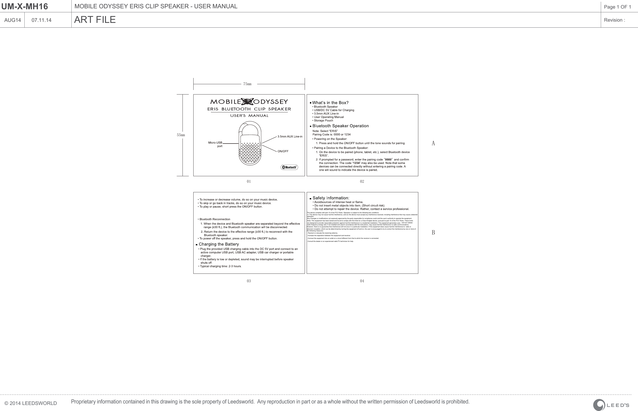 MOBILE ODYSSEY ERIS CLIP SPEAKER - USER MANUALART FILE07.11.14UM-X-MH16Revision : Page 1 OF 1&copy; 2014 LEEDSWORLDProprietary information contained in this drawing is the sole property of Leedsworld.  Any reproduction in part or as a whole without the written permission of Leedsworld is prohibited.AUG1475mmA01 0203 04B55mmThis device complies with part 15 of the FCC Rules. Operation is subject to the following two conditions:(1) This device may not cause harmful interference, and (2) this device must accept any interference received, including interference that may cause undesired operation.Any Changes or modifications not expressly approved by the party responsible for compliance could void the user's authority to operate the equipment.Note: This equipment has been tested and found to comply with the limits for a Class B digital device, pursuant to part 15 of the FCC Rules. These limitsare designed to provide reasonable protection against harmful interference in a residential installation. This equipment generates uses and can radiateradio frequency energy and, if not installed and used in accordance with the instructions, may cause harmful interference to radio communications.However, there is no guarantee that interference will not occur in a particular installation. If this equipment does cause harmful interference to radio ortelevision reception, which can be determined by turning the equipment off and on, the user is encouraged to try to correct the interference by one or more of the following measures:-Reorient or relocate the receiving antenna.-Increase the separation between the equipment and receiver.-Connect the equipment into an outlet on a circuit different from that to which the receiver is connected.-Consult the dealer or an experienced radio/TV technician for help.