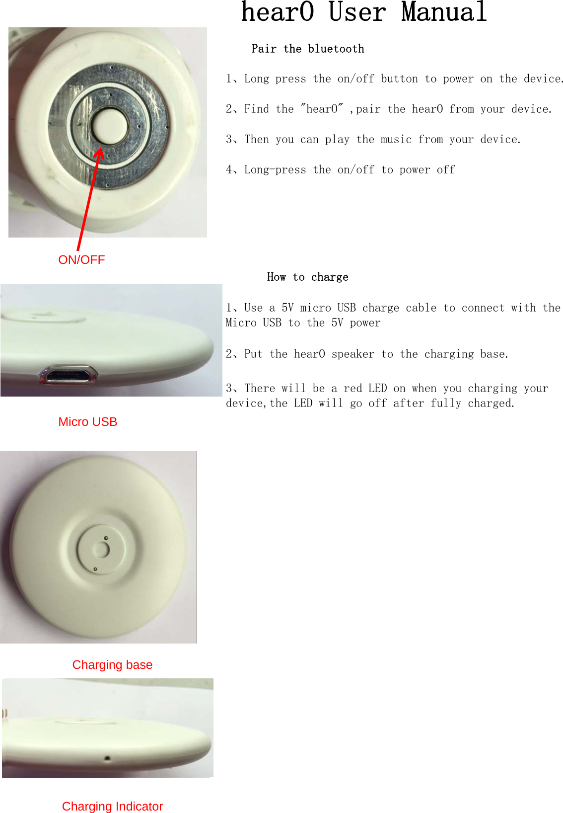 hearO User ManualPair the bluetooth1、Long press the on/off button to power on the device.2、Find the "hearO" ,pair the hearO from your device.3、Then you can play the music from your device.4、Long-press the on/off to power offON/OFFHow to charge1、Use a 5V micro USB charge cable to connect with the Micro USB to the 5V power2、Put the hearO speaker to the charging base.3、There will be a red LED on when you charging your device,the LED will go off after fully charged.Micro USBCharging baseCharging Indicator