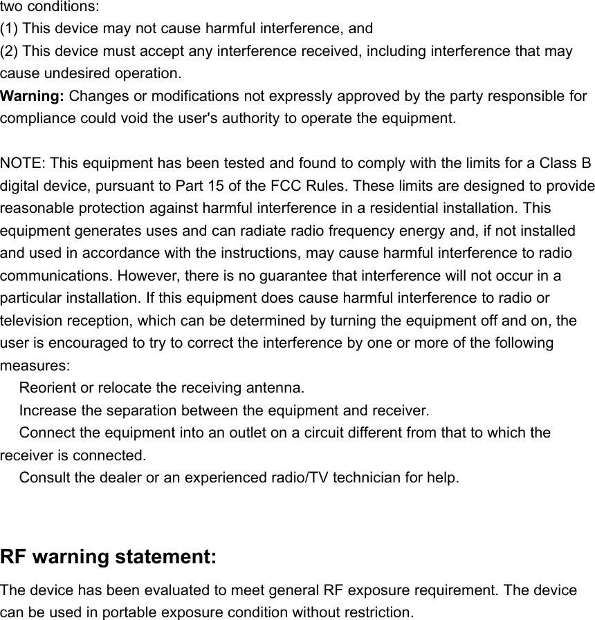 two conditions:(1) This device may not cause harmful interference, and(2) This device must accept any interference received, including interference that maycause undesired operation.Warning: Changes or modifications not expressly approved by the party responsible forcompliance could void the user's authority to operate the equipment.NOTE: This equipment has been tested and found to comply with the limits for a Class Bdigital device, pursuant to Part 15 of the FCC Rules. These limits are designed to providereasonable protection against harmful interference in a residential installation. Thisequipment generates uses and can radiate radio frequency energy and, if not installedand used in accordance with the instructions, may cause harmful interference to radiocommunications. However, there is no guarantee that interference will not occur in aparticular installation. If this equipment does cause harmful interference to radio ortelevision reception, which can be determined by turning the equipment off and on, theuser is encouraged to try to correct the interference by one or more of the followingmeasures:Reorient or relocate the receiving antenna.Increase the separation between the equipment and receiver.Connect the equipment into an outlet on a circuit different from that to which thereceiver is connected.Consult the dealer or an experienced radio/TV technician for help.RF warning statement:The device has been evaluated to meet general RF exposure requirement. The devicecan be used in portable exposure condition without restriction.