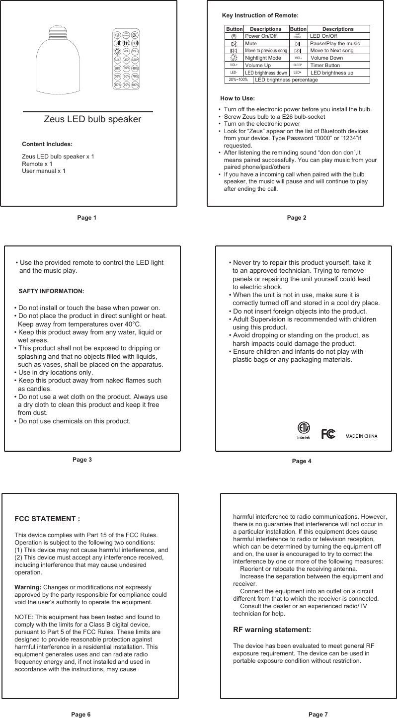 Zeus LED bulb speakerContent Includes:Zeus LED bulb speaker x 1Remote x 1User manual x 1• Do not install or touch the base when power on.• Do not place the product in direct sunlight or heat.   Keep away from temperatures over 40°C.• Keep this product away from any water, liquid or   wet areas.• This product shall not be exposed to dripping or   splashing and that no objects filled with liquids,   such as vases, shall be placed on the apparatus.• Use in dry locations only. • Keep this product away from naked flames such   as candles.• Do not use a wet cloth on the product. Always use   a dry cloth to clean this product and keep it free   from dust.• Do not use chemicals on this product.  Turn off the electronic power before you install the bulb. Screw Zeus bulb to a E26 bulb-socketTurn on the electronic powerLook for “Zeus” appear on the list of Bluetooth devices from your device. Type Password “0000” or “1234”if requested.    After listening the reminding sound “don don don”,It means paired successfully. You can play music from your paired phone/ipad/othersIf you have a incoming call when paired with the bulb speaker, the music will pause and will continue to play after ending the call.LEDPOWERVOL-LED- LED+SLEEP20%50% 60% 70%80% 90%100%30% 40%VOL+VOL-LED- LED+SLEEP20%~100%VOL+LED On/OffMute Pause/Play the musicMove to previous songMove to Next songVolume DownTimer ButtonNightlight ModeVolume UpLED brightness percentageLED brightness downLED brightness upButton     Descriptions      Button           DescriptionsPower On/Off LEDPOWERKey Instruction of Remote:How to Use:• • • • • • SAFTY INFORMATION:• Never try to repair this product yourself, take it   to an approved technician. Trying to remove   panels or repairing the unit yourself could lead   to electric shock. • When the unit is not in use, make sure it is   correctly turned off and stored in a cool dry place. • Do not insert foreign objects into the product. • Adult Supervision is recommended with children   using this product.• Avoid dropping or standing on the product, as   harsh impacts could damage the product.• Ensure children and infants do not play with   plastic bags or any packaging materials.• Use the provided remote to control the LED light  and the music play.Page 1 Page 2Page 3Page 6 Page 7Page 4FCC STATEMENT : This device complies with Part 15 of the FCC Rules. Operation is subject to the following two conditions:(1) This device may not cause harmful interference, and(2) This device must accept any interference received, including interference that may cause undesired operation.Warning: Changes or modifications not expressly approved by the party responsible for compliance could void the user&apos;s authority to operate the equipment.NOTE: This equipment has been tested and found to comply with the limits for a Class B digital device, pursuant to Part 5 of the FCC Rules. These limits are designed to provide reasonable protection against harmful interference in a residential installation. This equipment generates uses and can radiate radio frequency energy and, if not installed and used in accordance with the instructions, may cause harmful interference to radio communications. However, there is no guarantee that interference will not occur in a particular installation. If this equipment does cause harmful interference to radio or television reception, which can be determined by turning the equipment off and on, the user is encouraged to try to correct the interference by one or more of the following measures:    Reorient or relocate the receiving antenna.    Increase the separation between the equipment and receiver.    Connect the equipment into an outlet on a circuit different from that to which the receiver is connected.    Consult the dealer or an experienced radio/TV technician for help.RF warning statement:The device has been evaluated to meet general RF exposure requirement. The device can be used in portable exposure condition without restriction.