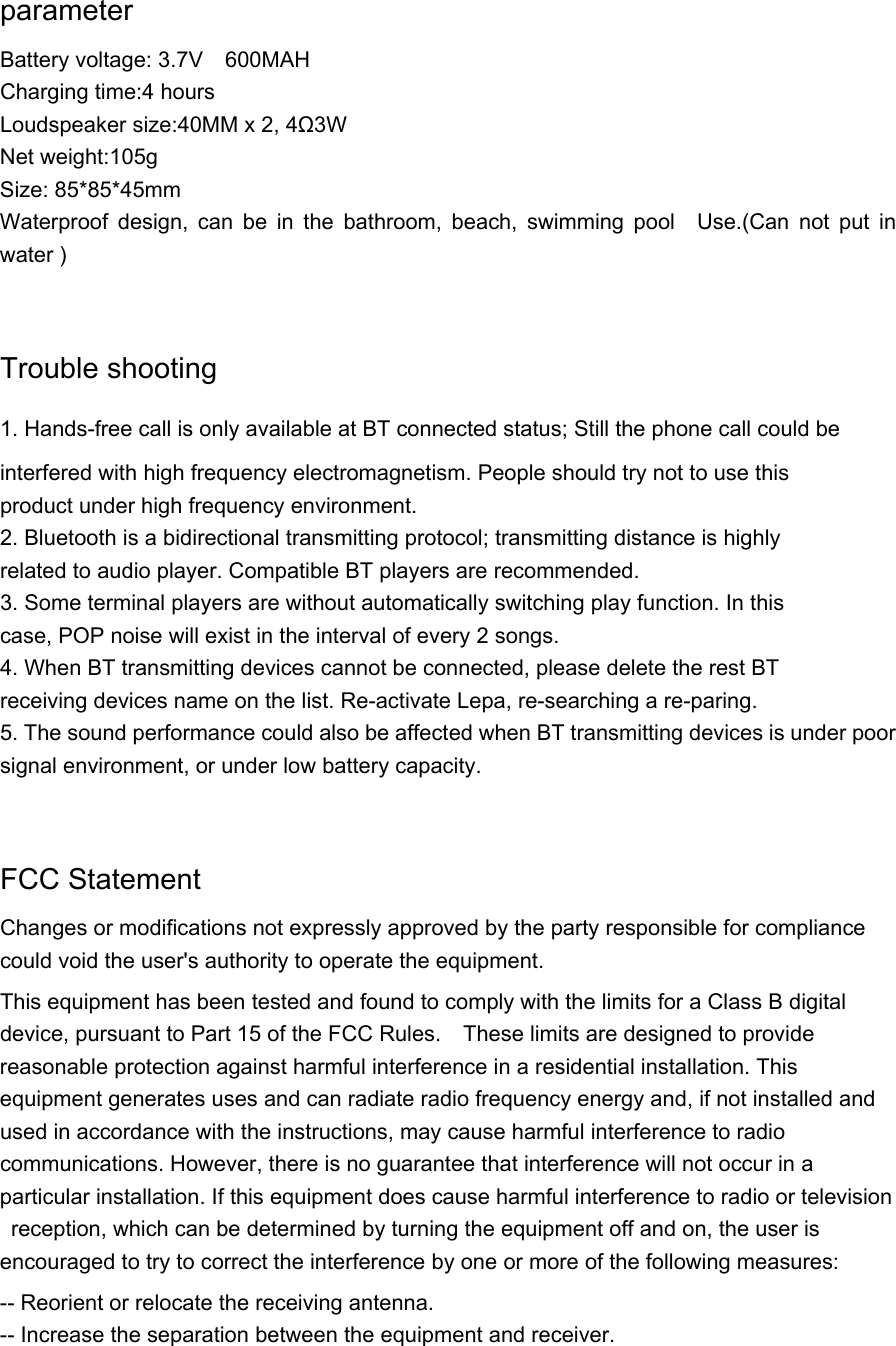   parameter Battery voltage: 3.7V  600MAH  Charging time:4 hours Loudspeaker size:40MM x 2, 4Ω3W  Net weight:105g Size: 85*85*45mm Waterproof design, can be in the bathroom, beach, swimming pool  Use.(Can not put in water )  Trouble shooting 1. Hands-free call is only available at BT connected status; Still the phone call could be interfered with high frequency electromagnetism. People should try not to use this product under high frequency environment. 2. Bluetooth is a bidirectional transmitting protocol; transmitting distance is highly related to audio player. Compatible BT players are recommended. 3. Some terminal players are without automatically switching play function. In this case, POP noise will exist in the interval of every 2 songs. 4. When BT transmitting devices cannot be connected, please delete the rest BT   receiving devices name on the list. Re-activate Lepa, re-searching a re-paring. 5. The sound performance could also be affected when BT transmitting devices is under poor signal environment, or under low battery capacity.  FCC Statement Changes or modifications not expressly approved by the party responsible for compliance could void the user&apos;s authority to operate the equipment.   This equipment has been tested and found to comply with the limits for a Class B digital device, pursuant to Part 15 of the FCC Rules.    These limits are designed to provide reasonable protection against harmful interference in a residential installation. This equipment generates uses and can radiate radio frequency energy and, if not installed and used in accordance with the instructions, may cause harmful interference to radio communications. However, there is no guarantee that interference will not occur in a particular installation. If this equipment does cause harmful interference to radio or television  reception, which can be determined by turning the equipment off and on, the user is encouraged to try to correct the interference by one or more of the following measures: -- Reorient or relocate the receiving antenna.   -- Increase the separation between the equipment and receiver.   
