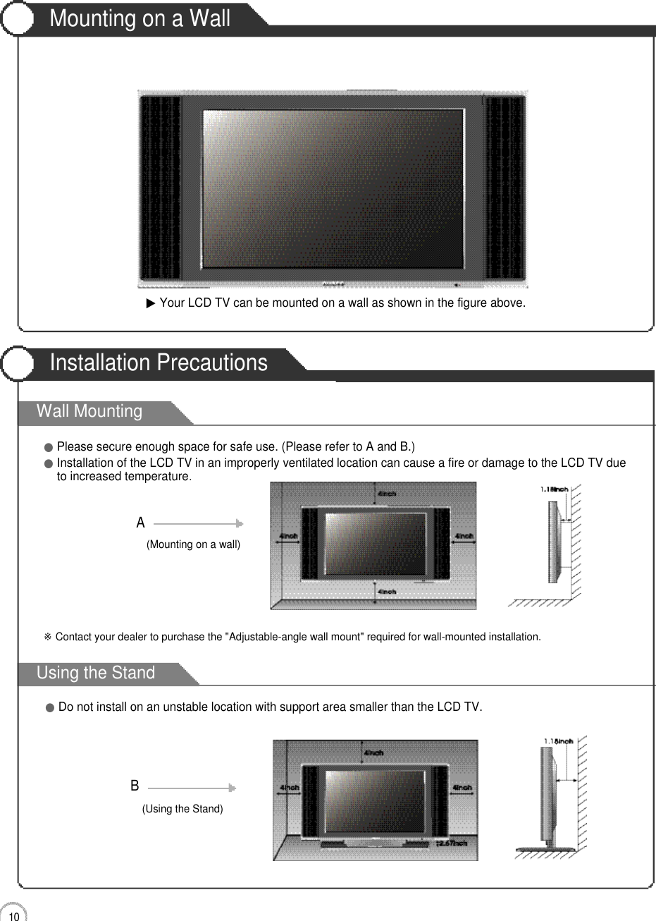 Wall MountingUsing the StandMounting on a WallInstallation Precautions1 0User Guidance Information▶Your LCD TV can be mounted on a wall as shown in the figure above.●Please secure enough space for safe use. (Please refer to A and B.)●Installation of the LCD TV in an improperly ventilated location can cause a fire or damage to the LCD TV dueto increased temperature.(Using the Stand)B(Mounting on a wall)A●Do not install on an unstable location with support area smaller than the LCD TV.※Contact your dealer to purchase the &quot;Adjustable-angle wall mount&quot; required for wall-mounted installation.