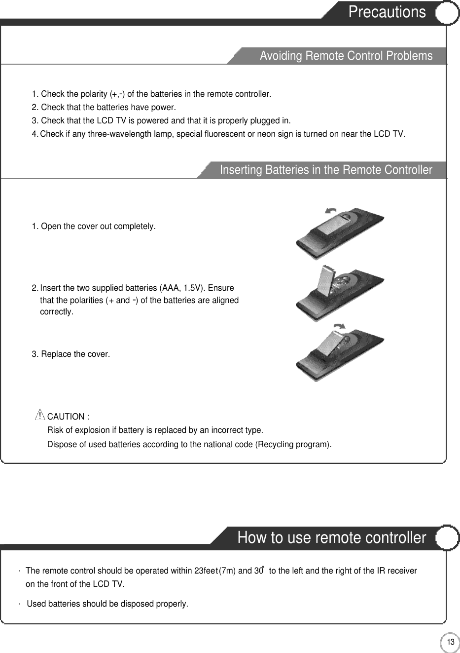 Avoiding Remote Control ProblemsInserting Batteries in the Remote ControllerPrecautionsHow to use remote controller1 3User Guidance Information2. Insert the two supplied batteries (AAA, 1.5V). Ensurethat the polarities (+and -) of the batteries are alignedcorrectly.1. Open the cover out completely.3. Replace the cover.1. Check the polarity (+,-) of the batteries in the remote controller.2. Check that the batteries have power.3. Check that the LCD TV is powered and that it is properly plugged in.4. Check if any three-wavelength lamp, special fluorescent or neon sign is turned on near the LCD TV.CAUTION : Risk of explosion if battery is replaced by an incorrect type.Dispose of used batteries according to the national code (Recycling program).・The remote control should be operated within 23feet(7m) and 30˚to the left and the right of the IR receiveron the front of the LCD TV.・Used batteries should be disposed properly.