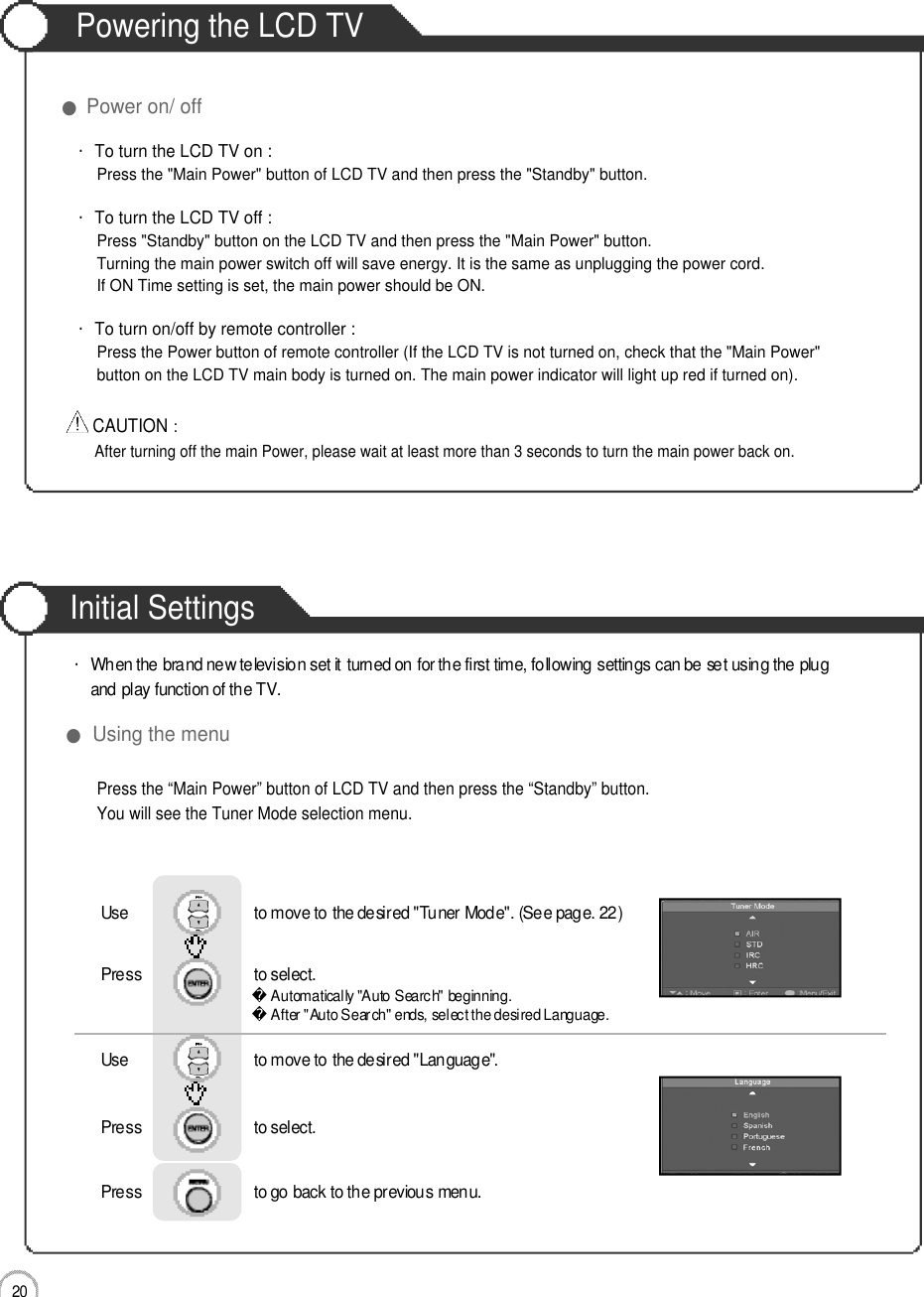 Initial Settings2 0Powering the LCD TV●Power on/ off・To turn the LCD TV on :Press the &quot;Main Power&quot; button of LCD TV and then press the &quot;Standby&quot; button. ・To turn the LCD TV off :Press &quot;Standby&quot; button on the LCD TV and then press the &quot;Main Power&quot; button.Turning the main power switch off will save energy. It is the same as unplugging the power cord.If ON Time setting is set, the main power should be ON. ・To turn on/off by remote controller :Press the Power button of remote controller (If the LCD TV is not turned on, check that the &quot;Main Power&quot; button on the LCD TV main body is turned on. The main power indicator will light up red if turned on).CAUTION :After turning off the main Power, please wait at least more than 3 seconds to turn the main power back on.Basic UsePress the “Main Power” button of LCD TV and then press the “Standby” button.You will see the Tuner Mode selection menu.●Using the menu・When the brand new television set it turned on for the first time, following settings can be set using the plug and play function of the TV.Use                              to move to the desired &quot;Tuner Mode&quot;. (See page. 22)Press                           to select.                 Use                              to move to the desired &quot;Language&quot;.Press                           to select.      Press                           to go back to the previous menu.           Automatically &quot;Auto Search&quot; beginning.After &quot;Auto Search&quot; ends, select the desired Language.