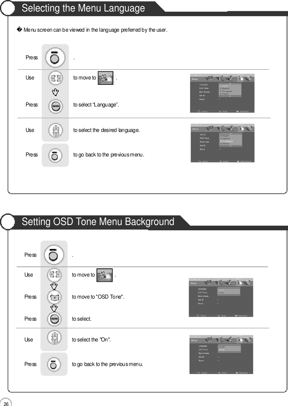 2 6Selecting the Menu LanguageSetting OSD Tone Menu BackgroundBasic UseMenu screen can be viewed in the language preferred by the user.Use                              to move to               .                  Press                           to select “Language”.                 Press                           .Use                              to select the desired language.Press                           to go back to the previous menu.                    Use                              to move to               .                  Press                           to move to &quot;OSD Tone&quot;.    Press                           to select.                 Press                           .Use                              to select the &quot;On&quot;.Press                           to go back to the previous menu.                    