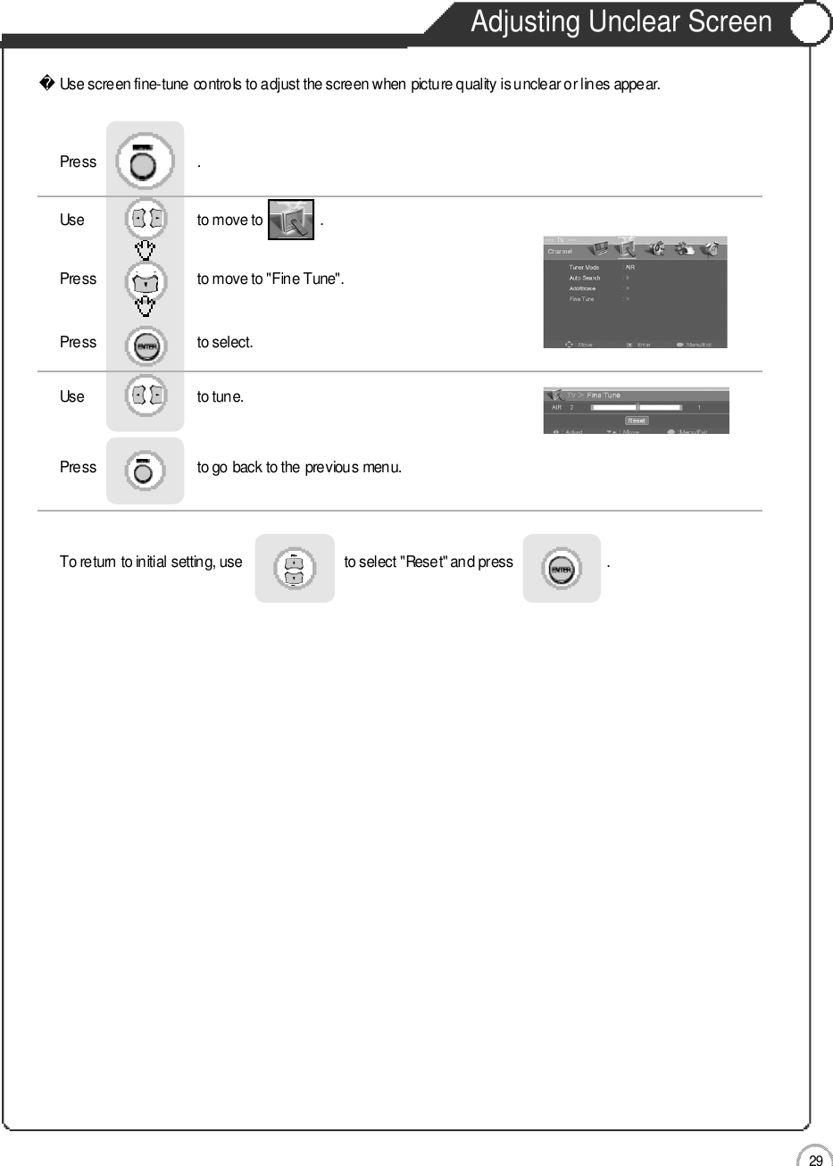 Adjusting Unclear Screen2 9ApplicationUse screen fine-tune controls to adjust the screen when picture quality is unclear or lines appear.Use                              to move to               .                  Press                           to move to &quot;Fine Tune&quot;.Press                           to select.                 Press                           .Use                             to tune.Press                           to go back to the previous menu.   To return to initial setting, use                           to select &quot;Reset&quot; and press                         .                    