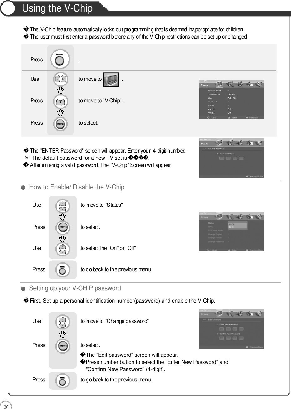 Application3 0Using the V-ChipThe V-Chip feature automatically locks out programming that is deemed inappropriate for children. The user must first enter a password before any of the V-Chip restrictions can be set up or changed.The &quot;ENTER Password&quot; screen will appear. Enter your  4-digit number.※The default password for a new TV set is .󰚟After entering a valid password, The &quot;V-Chip&quot; Screen will appear.First, Set up a personal identification number(password) and enable the V-Chip.The &quot;Edit password&quot; screen will appear.Press number button to select the &quot;Enter New Password&quot; and &quot;Confirm New Password&quot; (4-digit).Use                              to move to               .                  Press                           to move to &quot;V-Chip&quot;.Press                           to select.                 Press                           .●How to Enable/ Disable the V-Chip●Setting up your V-CHIP passwordUse                              to move to &quot;Status&quot;Press                           to select.                 Use                             to select the &quot;On&quot; or &quot;Off&quot;.Press                           to go back to the previous menu.        Use                              to move to &quot;Change password&quot;Press                           to select.                 Press                           to go back to the previous menu.        