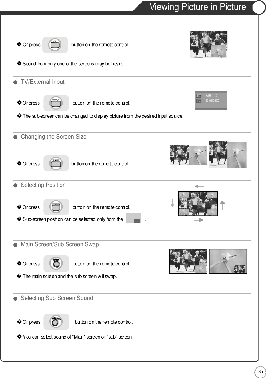 3 5ApplicationViewing Picture in PictureOr press                          button on the remote control. Sound from only one of the screens may be heard.Or press                             button on the remote control. The sub-screen can be changed to display picture from the desired input source.Or press                             button on the remote control. Sub-screen position can be selected only from the                  .Or press                             button on the remote control.The main screen and the sub screen will swap.Or press                             button on the remote control.  You can select sound of &quot;Main&quot; screen or &quot;sub&quot; screen.Or press                            button on the remote control. . ●TV/External Input●Changing the Screen Size●Main Screen/Sub Screen Swap●Selecting Position●Selecting Sub Screen Sound