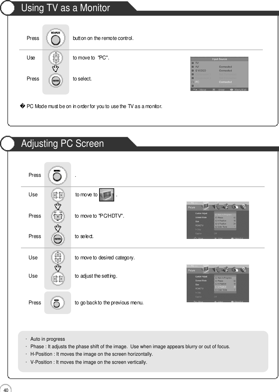 Monitor4 0Using TV as a MonitorAdjusting PC ScreenPC Mode must be on in order for you to use the TV as a monitor.Using TV as a MonitorUse                              to move to  &quot;PC&quot;.                  Press                           to select. Press                           button on the remote control.Use                              to move to               .                  Press                           to move to &quot;PC/HDTV&quot;. Press                           to select.Use                            to move to desired category.   Use                            to adjust the setting.Press                           to go back to the previous menu.      Press                           .・Auto in progress・Phase : It adjusts the phase shift of the image.  Use when image appears blurry or out of focus.・H-Position : It moves the image on the screen horizontally.・V-Position : It moves the image on the screen vertically.