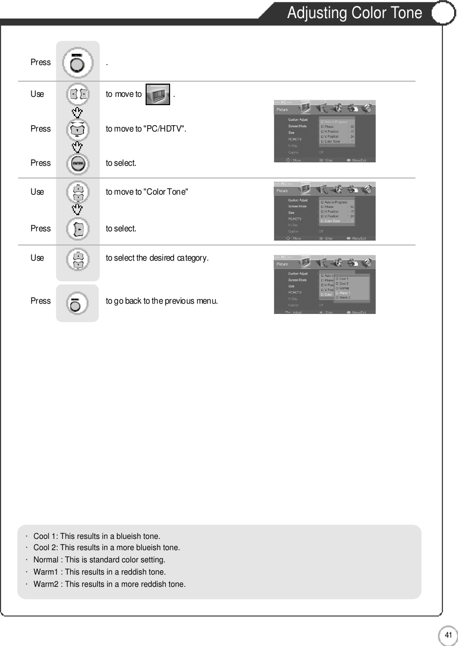 Adjusting Color Tone4 1MonitorUse                              to move to               .                  Press                           to move to &quot;PC/HDTV&quot;. Press                           to select.Use                            to move to &quot;Color Tone&quot;     Press                           to select.Use                            to select the desired category.    Press                           to go back to the previous menu.              Press                           .・Cool 1: This results in a blueish tone.            ・Cool 2: This results in a more blueish tone.・Normal : This is standard color setting.・Warm1 : This results in a reddish tone.       ・Warm2 : This results in a more reddish tone.