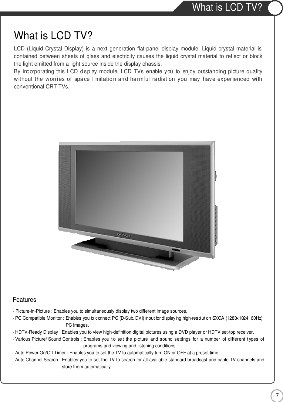 What is LCD TV?7User Guidance InformationWhat is LCD TV?LCD (Liquid Crystal Display) is a next generation flat-panel display module. Liquid crystal material iscontained between sheets of glass and electricity causes the liquid crystal material to reflect or blockthe light emitted from a light source inside the display chassis.By  incorporating  this  LCD  display module, LCD TVs  enable you  to  enjoy  outstanding  picture qualitywithout the worri es  of  spa ce  limitatio n an d harmful ra diation you  may  have experienced  withconventional CRT TVs.Features- Picture-in-Picture : Enables you to simultaneously display two different image sources.- PC Compatible Monitor : Enables you to connect PC (D-Sub, DVI) input for displaying high-resolution SXGA (1280x1024, 60Hz)PC images.-HDTV-Ready Display : Enables you to view high-definition digital pictures using a DVD player or HDTV set-top receiver.- Various Picture/ Sound Controls : Enables  you t o  se t  the  picture  and sound settings  for a  number of different  t ypes ofprograms and viewing and listening conditions.- Auto Power On/Off Timer : Enables you to set the TV to automatically turn ON or OFF at a preset time.- Auto Channel Search : Enables you to set the TV to search for all available standard broadcast and cable TV channels andstore them automatically.